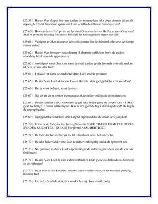 [25:59] Han er Man skapte heavens jorden altsammen dem seks døgn deretter påtatt all
myndighet. Mest Gracious; spørre om Ham de tilfredsstillende funderes viten!
[25:60] Hvornår de sis Fall prostrate før mest Gracious de sier Hvilke er mest Gracious?
Skal vi prostrate hva deg forfekter? Dermed det kun augments deres motvilje.
[25:61] Velsignet er Man plasserte konstellasjonene inn det himmel, plasserte det lampe
skinne måne!
[25:62] Han er Man formgav natta døgnet til alternate sufficient bevis de ønsker
absorbere heed værende appreciative
[25:63] worshipers mest Gracious være de tread jorden gently hvornår uvitende snakke
til dem de kun utter fred!
[25:64] I privatlivet natta de mediterer deres Lord etterår prostrate
[25:65] De sier Våre Lord skånt oss kvalen Helvete; dets gjengjeldelse er horrendous!
[25:66] Det er verst boligen; verst destiny.
[25:67] Når de gir de er verken ekstravagant ikke heller smålig; de gi moderasjon.
[25:68] De aldri implore GUD noen øvrig gud ikke heller gjøre de dreper noen - I GUD
gjort liv hellig! - Unntar rettferdighet. Ikke heller gjort de begå ekteskapsbrudd! De begår
de angrep betalte.
[25:69] Gjengjeldelse fordobles dem Døgnet Oppstandelse de abide deri ydmyket!
[25:70] Fritok er de fortryter tro, ført righteous liv! GUD TRANSFORMERER DERES
SYNDER KREDITTER. GUD ER Forgiver BARMHJERTIGST.
[25:71] De fortryter ført righteous liv GUD innløser dem; hel innfrielse!
[25:72] De ikke føder falsk vitne. Når de treffer forfengelig snakk de ignorerer det.
[25:73] Når påminte av deres Lord's åpenbaringer de aldri reagerer dem som de var døv
forblindet!
[25:74] De sier Våre Lord la våre ektefeller barn er kilde glede oss beholde oss forefront
av de righteous!
[25:75] De er man attain Paradiset tilbake deres steadfastness; de mottas deri gledelig
hilsener fred.
[25:76] Eternally de abide deri; hva smukk destiny; hva smukk bolig.
 