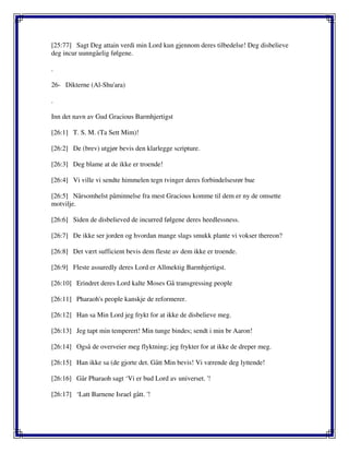 [25:77] Sagt Deg attain verdi min Lord kun gjennom deres tilbedelse! Deg disbelieve
deg incur uunngåelig følgene.
.
26- Dikterne (Al-Shu'ara)
.
Inn det navn av Gud Gracious Barmhjertigst
[26:1] T. S. M. (Ta Sett Mim)!
[26:2] De (brev) utgjør bevis den klarlegge scripture.
[26:3] Deg blame at de ikke er troende!
[26:4] Vi ville vi sendte himmelen tegn tvinger deres forbindelsesrør bue
[26:5] Nårsomhelst påminnelse fra mest Gracious komme til dem er ny de omsette
motvilje.
[26:6] Siden de disbelieved de incurred følgene deres heedlessness.
[26:7] De ikke ser jorden og hvordan mange slags smukk plante vi vokser thereon?
[26:8] Det vært sufficient bevis dem fleste av dem ikke er troende.
[26:9] Fleste assuredly deres Lord er Allmektig Barmhjertigst.
[26:10] Erindret deres Lord kalte Moses Gå transgressing people
[26:11] Pharaoh's people kanskje de reformerer.
[26:12] Han sa Min Lord jeg frykt for at ikke de disbelieve meg.
[26:13] Jeg tapt min temperert! Min tunge bindes; sendt i min br Aaron!
[26:14] Også de overveier meg flyktning; jeg frykter for at ikke de dreper meg.
[26:15] Han ikke sa (de gjorte det. Gått Min bevis! Vi værende deg lyttende!
[26:16] Går Pharaoh sagt ‘Vi er bud Lord av universet. '!
[26:17] ‘Latt Barnene Israel gått. '!
 