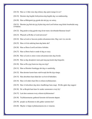 [26:18] Han sa vi ikke raise deg infancy deg spent mange år oss?
[26:19] Deretter deg begikk forbrytelsen deg begikk deg var utakknemlig.
[26:20] Han sa Riktignok jeg gjorde det når jeg var astray.
[26:21] Deretter jeg fled når jeg fryktet deg min Lord forlene meg klokt forarbeidet meg
et budene.
[26:22] Deg praler at deg gjorde meg favør mens slavebundet Barnene Israel!
[26:23] Pharaoh sa Hvilke er Lord universet?
[26:24] Han sa Lord av heavens jorden altsammen dem. Deg vært viss om det.
[26:25] Han si til de omkring ham deg hørte det?
[26:26] Han sa Deres Lord Lord deres forfedre.
[26:27] Han sa Deres bud er sende til deg er crazy
[26:28] Han sa Lord av østen vesten altsammen dem deg forstår.
[26:29] Han sa deg aksepterer noen gud meg jeg kastet deg fengselet.
[26:30] Han sa Hva jeg framviser deg noe dyp?
[26:31] Han sa Deretter framlegge det deg er sannferdig.
[26:32] Han deretter kastet hans stab hvorpå det ble dyp slange.
[26:33] Han absorbere hans hånd det var hvit til beholders.
[26:34] Han si til elders ham Det er erfaren tryllekunstner.
[26:35] Han vil absorbere deg deres ilandbringe hans magi. Hvilke gjøre deg suggest
[26:36] De sa Respitt ham hans br sender summoners every by!
[26:37] Latt dem summon every erfaren tryllekunstner!
[26:38] Tryllekunstnerne gathered fastsette tid fastsette døgnet.
[26:39] people sas Kommet et alle gather sammen her!
[26:40] Maybe vi fulgte tryllekunstnerne de er vinnerne.
 