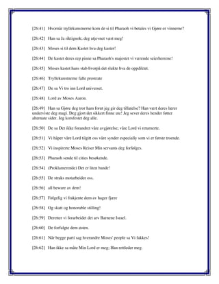[26:41] Hvornår tryllekunstnerne kom de si til Pharaoh vi betales vi Gjøre er vinnerne?
[26:42] Han sa Ja riktignok; deg utjevnet vært meg!
[26:43] Moses si til dem Kastet hva deg kaster!
[26:44] De kastet deres rep pinne sa Pharaoh's majestet vi værende seierherrene!
[26:45] Moses kastet hans stab hvorpå det slukte hva de oppdiktet.
[26:46] Tryllekunstnerne falle prostrate
[26:47] De sa Vi tro inn Lord universet.
[26:48] Lord av Moses Aaron.
[26:49] Han sa Gjøre deg tror ham forut jeg gir deg tillatelse? Han vært deres lærer
underviste deg magi. Deg gjort det sikkert finne ute! Jeg sever deres hender føtter
alternate sider. Jeg korsfestet deg alle.
[26:50] De sa Det ikke forandret våre avgjørelse; våre Lord vi returnerte.
[26:51] Vi håper våre Lord tilgitt oss våre synder especially som vi er første troende.
[26:52] Vi inspirerte Moses Reiser Min servants deg forfølges.
[26:53] Pharaoh sende til cities besøkende.
[26:54] (Proklamerende) Det er liten bande!
[26:55] De straks motarbeider oss.
[26:56] all beware av dem!
[26:57] Følgelig vi frakjente dem av hager fjære
[26:58] Og skatt og honorable stilling!
[26:59] Deretter vi forarbeidet det arv Barnene Israel.
[26:60] De forfulgte dem østen.
[26:61] Når begge parti sag hverandre Moses' people sa Vi fakkes!
[26:62] Han ikke sa måte Min Lord er meg; Han rettleder meg.
 