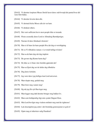 [26:63] Vi deretter inspirere Moses Streik havet deres stab hvorpå det parted hver del
være flott bakke.
[26:64] Vi deretter leverte dem alle.
[26:65] Vi dermed frelse Moses alle de var ham.
[26:66] Vi druknet others.
[26:67] Det vært sufficient bevis mest people ikke er troende.
[26:68] Fleste assuredly deres Lord er Allmektig Barmhjertigst.
[26:69] Narrate til dem Abraham's historie!
[26:70] Han si til hans far hans people Hva det deg er worshipping
[26:71] De sa Vi tilbedelse statuer; vi er totalt hellige til dem!
[26:72] Han sa de høre deg når deg implore
[26:73] De gavner deg Kunne harm deg?
[26:74] De ikke sa vi finne våre foreldre gjørende det!
[26:75] Han sa Gjort deg ser de idoler deg tilbedelse
[26:76] Deg deres forfedre.
[26:77] Jeg være dem i jeg helliges kun Lord universet.
[26:78] Man skapte meg, guided meg
[26:79] Man forer meg vannet meg!
[26:80] Og når jeg får syk Han leger meg.
[26:81] Man legger meg død deretter bringer meg bakker liv.
[26:82] Man som forhåpentlig tilgi min synder Døgnet Dom.
[26:83] Min Lord bevilget meg visdom omfattet meg med de righteous!
[26:84] Latt eksempelen jeg setter i det fremtidig generasjoner er god et!
[26:85] Gjøre meg et inheritors salig Paradiset!
 