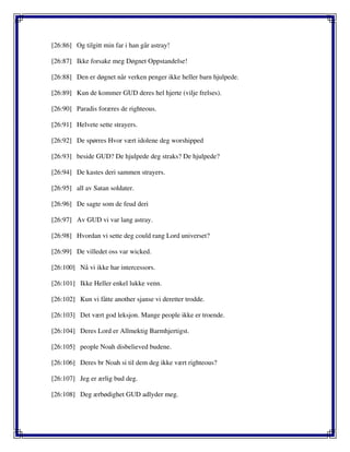 [26:86] Og tilgitt min far i han går astray!
[26:87] Ikke forsake meg Døgnet Oppstandelse!
[26:88] Den er døgnet når verken penger ikke heller barn hjulpede.
[26:89] Kun de kommer GUD deres hel hjerte (vilje frelses).
[26:90] Paradis foræres de righteous.
[26:91] Helvete sette strayers.
[26:92] De spørres Hvor vært idolene deg worshipped
[26:93] beside GUD? De hjulpede deg straks? De hjulpede?
[26:94] De kastes deri sammen strayers.
[26:95] all av Satan soldater.
[26:96] De sagte som de feud deri
[26:97] Av GUD vi var lang astray.
[26:98] Hvordan vi sette deg could rang Lord universet?
[26:99] De villedet oss var wicked.
[26:100] Nå vi ikke har intercessors.
[26:101] Ikke Heller enkel lukke venn.
[26:102] Kun vi fåtte another sjanse vi deretter trodde.
[26:103] Det vært god leksjon. Mange people ikke er troende.
[26:104] Deres Lord er Allmektig Barmhjertigst.
[26:105] people Noah disbelieved budene.
[26:106] Deres br Noah si til dem deg ikke vært righteous?
[26:107] Jeg er ærlig bud deg.
[26:108] Deg ærbødighet GUD adlyder meg.
 