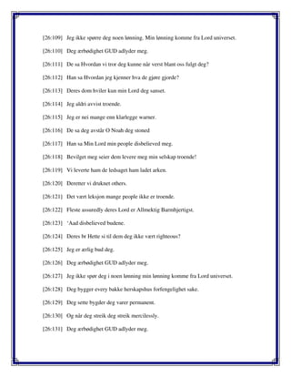 [26:109] Jeg ikke spørre deg noen lønning. Min lønning komme fra Lord universet.
[26:110] Deg ærbødighet GUD adlyder meg.
[26:111] De sa Hvordan vi tror deg kunne når verst blant oss fulgt deg?
[26:112] Han sa Hvordan jeg kjenner hva de gjøre gjorde?
[26:113] Deres dom hviler kun min Lord deg sanset.
[26:114] Jeg aldri avvist troende.
[26:115] Jeg er nei mange enn klarlegge warner.
[26:116] De sa deg avstår O Noah deg stoned
[26:117] Han sa Min Lord min people disbelieved meg.
[26:118] Bevilget meg seier dem levere meg min selskap troende!
[26:119] Vi leverte ham de ledsaget ham ladet arken.
[26:120] Deretter vi druknet others.
[26:121] Det vært leksjon mange people ikke er troende.
[26:122] Fleste assuredly deres Lord er Allmektig Barmhjertigst.
[26:123] ‘Aad disbelieved budene.
[26:124] Deres br Hette si til dem deg ikke vært righteous?
[26:125] Jeg er ærlig bud deg.
[26:126] Deg ærbødighet GUD adlyder meg.
[26:127] Jeg ikke spør deg i noen lønning min lønning komme fra Lord universet.
[26:128] Deg bygger every bakke herskapshus forfengelighet sake.
[26:129] Deg sette bygder deg varer permanent.
[26:130] Og når deg streik deg streik mercilessly.
[26:131] Deg ærbødighet GUD adlyder meg.
 