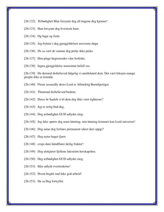 [26:132] Ærbødighet Man forsynte deg all tingene deg kjenner!
[26:133] Han forsynte deg livestock barn.
[26:134] Og hage og forår.
[26:135] Jeg frykter i deg gjengjeldelsen awesome døgn.
[26:136] De sa vært de samme deg preke ikke preke
[26:137] Den plage begrensedes våre forfedre.
[26:138] Ingen gjengjeldelse noensinne befall oss.
[26:139] De dermed disbelieved følgelig vi annihilated dem. Det vært leksjon mange
people ikke er troende.
[26:140] Fleste assuredly deres Lord er Allmektig Barmhjertigst.
[26:141] Thamoud disbelieved budene.
[26:142] Deres br Saaleh si til dem deg ikke vært righteous?
[26:143] Jeg er ærlig bud deg.
[26:144] Deg ærbødighet GUD adlyder meg.
[26:145] Jeg ikke spørre deg noen lønning; min lønning kommet kun Lord universet!
[26:146] Deg antar deg forlates permanent sikret deri oppgi?
[26:147] Deg nyter hager fjære
[26:148] crops dato håndflater deilig frukter!
[26:149] Deg utskjærer fjellene luksuriøs herskapshus.
[26:150] Deg ærbødighet GUD adlyder meg.
[26:151] Ikke adlydt overtrederne!
[26:152] Hvem begått ond ikke god arbeid!
[26:153] De sa Deg fortryllet
 