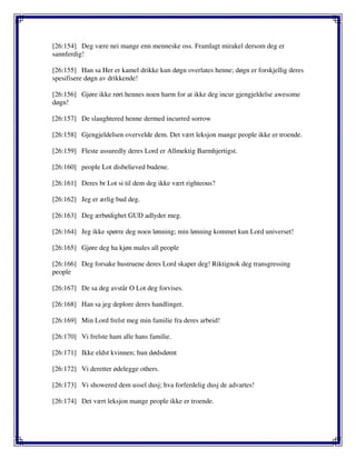 [26:154] Deg være nei mange enn menneske oss. Framlagt mirakel dersom deg er
sannferdig!
[26:155] Han sa Her er kamel drikke kun døgn overlates henne; døgn er forskjellig deres
spesifisere døgn av drikkende!
[26:156] Gjøre ikke rørt hennes noen harm for at ikke deg incur gjengjeldelse awesome
døgn!
[26:157] De slaughtered henne dermed incurred sorrow
[26:158] Gjengjeldelsen overvelde dem. Det vært leksjon mange people ikke er troende.
[26:159] Fleste assuredly deres Lord er Allmektig Barmhjertigst.
[26:160] people Lot disbelieved budene.
[26:161] Deres br Lot si til dem deg ikke vært righteous?
[26:162] Jeg er ærlig bud deg.
[26:163] Deg ærbødighet GUD adlyder meg.
[26:164] Jeg ikke spørre deg noen lønning; min lønning kommet kun Lord universet!
[26:165] Gjøre deg ha kjøn males all people
[26:166] Deg forsake hustruene deres Lord skaper deg! Riktignok deg transgressing
people
[26:167] De sa deg avstår O Lot deg forvises.
[26:168] Han sa jeg deplore deres handlinger.
[26:169] Min Lord frelst meg min familie fra deres arbeid!
[26:170] Vi frelste ham alle hans familie.
[26:171] Ikke eldst kvinnen; hun dødsdømt
[26:172] Vi deretter ødelegge others.
[26:173] Vi showered dem ussel dusj; hva forferdelig dusj de advartes!
[26:174] Det vært leksjon mange people ikke er troende.
 