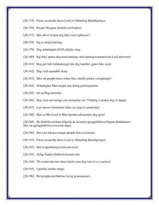 [26:175] Fleste assuredly deres Lord er Allmektig Barmhjertigst.
[26:176] People Skogene disbelieved budene.
[26:177] Shu aib si til dem deg ikke vært righteous?
[26:178] Jeg er ærlig bud deg.
[26:179] Deg ærbødighet GUD adlyder meg.
[26:180] Jeg ikke spørre deg noen lønning; min lønning kommet kun Lord universet!
[26:181] Deg gitt full forhåndsregel når deg handler; gjøre ikke snyte
[26:182] Deg veid equitable skala.
[26:183] Ikke snt people deres retter ikke streifet jorden corruptingly!
[26:184] Ærbødighet Man skapte deg forrig generasjonene.
[26:185] De sa Deg fortryllet
[26:186] Deg være nei mange enn menneske oss. Virkelig vi tenker deg er løgner.
[26:187] Latt masser himmelen faller oss deg er sannferdig!
[26:188] Han sa Min Lord er Man kjenner altsammen deg gjort!
[26:189] De disbelieved ham følgelig de incurred gjengjeldelsen Døgnet Baldakinen.
Det var gjengjeldelsen awesome døgn.
[26:190] Det vært leksjon mange people ikke er troende.
[26:191] Fleste assuredly deres Lord er Allmektig Barmhjertigst.
[26:192] Det er åpenbaring Lord universet.
[26:193] Ærlig Ånden (Gabriel) komme det
[26:194] Til avslørt det into deres hjerte som deg vært et av warners!
[26:195] I perfekt Arabic tunge.
[26:196] Det prophesied bøkene forrig generasjoner.
 