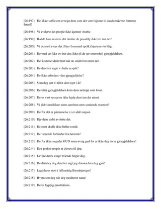 [26:197] Det ikke sufficient er tegn dem som det være kjenne til akademikerne Barnene
Israel?
[26:198] Vi avslørte det people ikke kjenner Arabic
[26:199] Hadde ham resitere det Arabic de possibly ikke tro inn det!
[26:200] Vi dermed yteer det (liker fremmed språk) hjertene skyldig.
[26:201] Dermed de ikke tro inn det; ikke til de ser smertefull gjengjeldelsen.
[26:202] Det kommet dem bratt når de smått forventer det.
[26:203] De deretter sagte vi hatte respitt?
[26:204] De ikke utfordret våre gjengjeldelse?
[26:205] Som deg sett vi tillot dem nytt i år!
[26:206] Deretter gjengjeldelsen kom dem nettopp som lovet.
[26:207] Deres vast ressurser ikke hjalp dem inn det minst
[26:208] Vi aldri annihilate noen samfunn uten sendende warners!
[26:209] Derfor det er påminnelse vi er aldri unjust.
[26:210] Djevlene aldri avslørte det.
[26:211] De intet skulle ikke heller could.
[26:212] De værende forhindre fra hørende!
[26:213] Derfor ikke avgudet GUD noen øvrig gud for at ikke deg incur gjengjeldelsen!
[26:214] Deg preket people er closest til deg.
[26:215] Lavere deres vinge troende følger deg.
[26:216] De disobey deg deretter sagt jeg disown hva deg gjør!
[26:217] Lagt deres stolt i Allmektig Barmhjertigst!
[26:218] Hvem sett deg når deg mediterer natta!
[26:219] Deres hyppig prostrations.
 