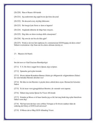[26:220] Han er Hearer Allvitende
[26:221] Jeg underrettet deg oppå hvem djevlene descend
[26:222] De descend every skyldig fabricator.
[26:223] De foregir lytte fleste av dem er løgnere!
[26:224] Angående dikterne de følge bare strayers.
[26:225] Deg ikke ser deres troskap shifts situasjonen?
[26:226] Og som de sier hva de ikke gjør?
[26:227] Fritok er de tror ført righteous liv commemorate GUD hyppig stå deres retter!
Sikkert overtrederne vilje finne ute hva deres ultimate destiny er.
.
27- Mauren (Al-Naml)
.
Inn det navn av Gud Gracious Barmhjertigst
[27:1] T. S. De (brev) utgjør bevis Quran; dyp scripture.
[27:2] Sjømerke god nyhet troende.
[27:3] Hvem iakttatt Kontakten Bønner (Salat) gir obligatorisk velgjørenheten (Zakat)
de være betrakte Heretter absolutt viss!
[27:4] De ikke tro inn Heretter vi pryder deres arbeid deres øyne. Dermed de fortsetter
fadese
[27:5] Er de incur verst gjengjeldelsen Heretter, de værende verst taperne.
[27:6] Sikkert deg mottar Quran fra Visest Allvitende
[27:7] Erindret at Moses si til hans familie jeg se ild; latt meg brakt deg nyhet therefrom
fakkel varm deg!
[27:8] Når han kom det han være avblåse Velsigne er Et (hvem snakker ilden de
omkring det Glory er GUD Lord universet!
[27:9] O Moses det er Meg GUD Allmektig Visest.
 