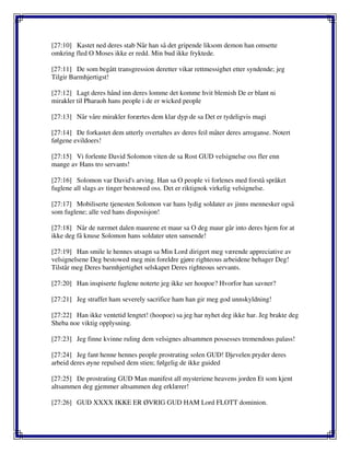 [27:10] Kastet ned deres stab Når han så det gripende liksom demon han omsette
omkring fled O Moses ikke er redd. Min bud ikke fryktede.
[27:11] De som begått transgression deretter vikar rettmessighet etter syndende; jeg
Tilgir Barmhjertigst!
[27:12] Lagt deres hånd inn deres lomme det komme hvit blemish De er blant ni
mirakler til Pharaoh hans people i de er wicked people
[27:13] Når våre mirakler forærtes dem klar dyp de sa Det er tydeligvis magi
[27:14] De forkastet dem utterly overtaltes av deres feil måter deres arroganse. Notert
følgene evildoers!
[27:15] Vi forlente David Solomon viten de sa Rost GUD velsignelse oss fler enn
mange av Hans tro servants!
[27:16] Solomon var David's arving. Han sa O people vi forlenes med forstå språket
fuglene all slags av tinger bestowed oss. Det er riktignok virkelig velsignelse.
[27:17] Mobiliserte tjenesten Solomon var hans lydig soldater av jinns mennesker også
som fuglene; alle ved hans disposisjon!
[27:18] Når de nærmet dalen maurene et maur sa O deg maur går into deres hjem for at
ikke deg få knuse Solomon hans soldater uten sansende!
[27:19] Han smile le hennes utsagn sa Min Lord dirigert meg værende appreciative av
velsignelsene Deg bestowed meg min foreldre gjøre righteous arbeidene behager Deg!
Tilstår meg Deres barmhjertighet selskapet Deres righteous servants.
[27:20] Han inspiserte fuglene noterte jeg ikke ser hoopoe? Hvorfor han savner?
[27:21] Jeg straffet ham severely sacrifice ham han gir meg god unnskyldning!
[27:22] Han ikke ventetid lengtet! (hoopoe) sa jeg har nyhet deg ikke har. Jeg brakte deg
Sheba noe viktig opplysning.
[27:23] Jeg finne kvinne ruling dem velsignes altsammen possesses tremendous palass!
[27:24] Jeg fant henne hennes people prostrating solen GUD! Djevelen pryder deres
arbeid deres øyne repulsed dem stien; følgelig de ikke guided
[27:25] De prostrating GUD Man manifest all mysteriene heavens jorden Et som kjent
altsammen deg gjemmer altsammen deg erklærer!
[27:26] GUD XXXX IKKE ER ØVRIG GUD HAM Lord FLOTT dominion.
 