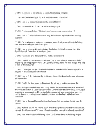 [27:27] (Solomon) sa Vi sette deg sa sannheten eller deg er løgner.
[27:28] Tatt det brev meg gir det dem deretter ur deres besvarelse!
[27:29] Hun sa O min advisers jeg mottar honorable brev.
[27:30] Er Solomon det er GUD Gracious Barmhjertigst. '
[27:31] Proklamerende ikke ‘Gjort arrogant kommes meg som submitters '!
[27:32] Hun sa O min advisers counsel meg deri substans Jeg ikke beslutte noe deg
råder meg
[27:33] De sa Vi possess makten vi possess utkjempe ferdighetene ultimate befalinga
vært deres hånd! Deg beslutte hvilke gjort!
[27:34] Hun sa kongene korrumpert noen ilandbringe de invaderer underkuet dets
dignified people Det er hva de vanligvis gjøre.
[27:35] Jeg sender gave dem; sett hvilke budene komme med!
[27:36] Hvornår hoopoe returnerte Solomon (han si ham nyheten) han svarte Sheba's
people deg gir meg penger? Hvilke GUD gir meg er lang bedre enn hva Han gir deg. Deg
er man fryde slike gaver.
[27:37] (Til hoopoe han sa) Gå dem latt dem kjent at) vi kommede dem tvinge de ikke
imagine Vi evict dem ydmyket debased
[27:38] Han sa O deg elders av deg brakte meg hennes herskapshus forut de ankommer
her submitters?
[27:39] Et afrit fra jinns sa jeg brakt det deg deg stå Jeg er mektig nok gjøre det.
[27:40] Man possessed vitenen boka sa jeg oppdra det deg blinke deres øye. Når han så
det avviklet ham han sa Det er velsignelse min Lord whereby Han prøve meg show jeg er
appreciative unappreciative. Hvem som helst er appreciative er appreciative hans egen
god og dersom et vendinger unappreciative deretter min Lord er i nei behøve ham
Honorable.
[27:41] Han sa Remodel hennes herskapshus henne. Sett hun guided fortsatt med de
villede!
[27:42] Når hun ankom hun spurtes Gjort deres herskapshus look det? Hun sa synes det
værende det. (Solomon sa) Vi kjente i forveien hva hun gjøre vi var allerede submitters!
[27:43] Hun bortlededes worshipping idoler GUD; hun tilhørte disbelieving people
 