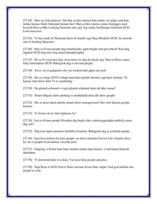 [27:44] Hun sas Gått palasset. Når hun så dets interior hun tenkte var pulje vann hun
trekke hennes bekle blottende hennes ben! Han sa Den interior straks brolegges med
krystall Hun sa Min Lord jeg foruretter min sjel. Jeg straks forebringer Solomon GUD
Lord universet.
[27:45] Vi har sende til Thamoud deres br Saaleh sagt Deg tilbedelse GUD. de omsette
into to feuding faksjoner!
[27:46] Han sa O min people deg framskynder gjøre begått ond god arbeid? Kun deg
implore GUD tilgivelse deg attain barmhjertighet.
[27:47] De sa Vi overveier deg verst omen oss deg de føyde deg. Han sa Deres omen
fully kontrolleres GUD. Riktignok deg er deviant people
[27:48] Xxxx var ni gangstere city var wicked aldri gjøre noe god!
[27:49] De sa sverge GUD vi drepe ham hans people deretter sagt hans stamme ‘Vi
kjenne intet deres død! Vi er sannferdig. '
[27:50] De plotted schemed vi også plotted schemed mens de ikke sanset!
[27:51] Notert følgene deres plotting vi annihilated dem alle deres people
[27:52] Her er deres hjem utterly ruinert deres transgression! Det vært leksjon people
kjenner.
[27:53] Vi frelser de tro ført righteous liv!
[27:54] Lot si til hans people Hvordan deg begår slike vederstyggelighet publicly mens
deg sett?
[27:55] Deg øver kjøn mennene lustfully kvinnene. Riktignok deg er uvitende people
[27:56] bare besvarelsen fra hans people var deres talemåte Forvist Lot's familie deres
by; de er people hvem ønsket værende pure
[27:57] Følgelig vi frelste ham hans familie unntar hans hustru; vi talt henne blant de
dødsdømt.
[27:58] Vi showered dem viss dusj. Var ussel dusj people advartes.
[27:59] Sagt Rose er GUD fred er Hans servants hvem Han valgte! Gud god idolene noe
people er sette
 