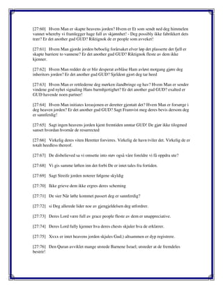 [27:60] Hvem Man er skapte heavens jorden? Hvem er Et som sendt ned deg himmelen
vannet whereby vi framlegger hage full av skjønnhet! - Deg possibly ikke fabrikkert dets
trær? Er det another gud GUD? Riktignok de er people som avveket!
[27:61] Hvem Man gjorde jorden beboelig forårsaket elver løp det plasserte det fjell er
skapte barriere to vannene? Er det another gud GUD? Riktignok fleste av dem ikke
kjenner.
[27:62] Hvem Man redder de er blir desperat avblåse Ham avløst motgang gjøre deg
inheritors jorden? Er det another gud GUD? Sjeldent gjort deg tar heed
[27:63] Hvem Man er rettlederne deg mørken ilandbringe og hav? Hvem Man er sender
vindene god nyhet signaling Hans barmhjertighet? Er det another gud GUD? exalted er
GUD havende noen partner!
[27:64] Hvem Man initiates kreasjonen er deretter gjentatt det? Hvem Man er forsørge i
deg heaven jorden? Er det another gud GUD? Sagt Framvist meg deres bevis dersom deg
er sannferdig!
[27:65] Sagt ingen heavens jorden kjent fremtiden unntar GUD! De gjør ikke tilogmed
sanset hvordan hvornår de resurrected
[27:66] Virkelig deres viten Heretter forvirres. Virkelig de havn tviler det. Virkelig de er
totalt heedless thereof.
[27:67] De disbelieved sa vi omsette into støv også våre foreldre vi få oppdra ute?
[27:68] Vi gis samme løften inn det forbi De er intet tales fra fortiden.
[27:69] Sagt Streife jorden noterer følgene skyldig
[27:70] Ikke grieve dem ikke ergres deres scheming
[27:71] De sier Når løfte kommet passert deg er sannferdig?
[27:72] si Deg allerede lider noe av gjengjeldelsen deg utfordrer.
[27:73] Deres Lord være full av grace people fleste av dem er unappreciative.
[27:74] Deres Lord fully kjenner hva deres chests skjuler hva de erklærer.
[27:75] Xxxx er intet heavens jorden skjules Gud;) altsammen er dyp registrere.
[27:76] Den Quran avviklet mange utstede Barnene Israel; utsteder at de fremdeles
bestrir!
 