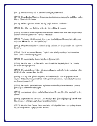 [27:77] Fleste assuredly det er rettleder barmhjertighet troende.
[27:78] Deres Lord er Man som dommerne dem inn overensstemmelse med Hans regler.
Han er Allmektig Allvitende
[27:79] Derfor lagt deres stolt GUD; deg følger manifest sannheten!
[27:80] Deg ikke gjort død ikke heller døv hørt avblåse de omsette
[27:81] Ikke heller kunne deg rettleder blind deres forville bare man hørte deg er de tro
inn våre åpenbaringer beslutte værende submitters!
[27:82] Ved straks tid vi framlagte dem vesen forarbeidet earthly materials erklærende
at people ikke er viss om våre åpenbaringer!
[27:83] Døgnet kommet når vi summon every samfunn noe av de ikke tro inn våre bevis
forcibly.
[27:84] Når de ankommer Han sagt Deg forkaster Min åpenbaringer innhentet viten
dem! Den ikke hvilke deg er gjorde?
[27:85] De incur requital deres wickedness; de sagte intet.
[27:86] De ikke sette vi ha forarbeidet natta deres hvile døgnet lighted? De værende
sufficient bevis people tror.
[27:87] Døgnet når hornet blåses allesammen heavens jorden forferdes unntatt de velge
GUD! all vilje kommer Ham forcibly.
[27:88] Når deg look fjellene deg tenke de står fremdeles. Men de gripende liksom
skyene. Slike er fabrikasjonen GUD perfeksjonerte altsammen. Han er fully Cognizant
av altsammen deg gjort!
[27:89] De oppdra god arbeid deres registrere mottatte langt bedre lønnet de værende
perfectly sikret redslene den døgn!
[27:90] Angående de bringer ond arbeid de tvinges Helvete. Deg ikke requited hva deg
gjorde?
[27:91] Jeg bare befales tilbedelse Lord den by! - Han gjør det pengeskap tilfluktssted -
Han possesses all tinger. Jeg befales værende submitter.
[27:92] Og til resitert Quran! Hvem som helst guided guided hans egen god og dersom
de går astray deretter sagt jeg er bare warner!
 