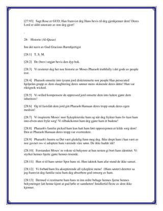 [27:93] Sagt Rose er GUD; Han framvist deg Hans bevis til deg gjenkjenner dem! Deres
Lord er aldri unaware av noe deg gjort!
.
28- Historie (Al-Qasas)
Inn det navn av Gud Gracious Barmhjertigst
[28:1] T. S. M.
[28:2] De (brev) utgjør bevis den dyp bok.
[28:3] Vi resiterer deg her noe historie av Moses Pharaoh truthfully i det gode av people
tror.
[28:4] Pharaoh omsette into tyrann jord diskriminerte noe people Han persecuted
hjelpeløs grupp av dem slaughtering deres sønner mens skånende deres døtre! Han var
riktignok wicked.
[28:5] Vi willed kompensere de oppressed jord omsette dem into ledere gjøre dem
inheritors!
[28:6] Og til fastslått dem jord gitt Pharaoh Hamaan deres tropp smak deres egen
medisin!
[28:7] Vi inspirerte Moses' mor Sykepleierske ham og når deg frykter hans liv kast ham
into elven uten frykt sorg! Vi tilbakekomst ham deg gjøre ham et budene!
[28:8] Pharaoh's familie picked ham kun hatt ham ført opposisjonen er kilde sorg dem!
Den er Pharaoh Hamaan deres tropp var overtredere.
[28:9] Pharaoh's hustru sa Det vært gledelig funn meg deg. Ikke drept ham i han vært av
noe gavnet oss vi adoptere ham værende våre sønn. De ikke hadde idé!
[28:10] Forstanden Moses' m vokste så bekymre at hun nesten gi bort hans identitet. Vi
styrket hennes hjerte gjøre hennes troende.
[28:11] Hun si til hans søster Spor hans sti. Hun iakttok ham afar stund de ikke sanset.
[28:12] Vi forbød ham fra aksepterende all sykepleie mene! (Hans søster) deretter sa
jeg framvist deg familie raise ham deg absorbere god omsorg av ham.
[28:13] Dermed vi restituerte ham hans m inn ordre behage hennes fjerne hennes
bekymringer latt henne kjent at gud løfte er sannheten! Imidlertid fleste av dem ikke
kjenner.
 