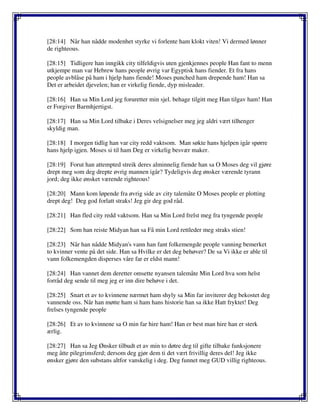 [28:14] Når han nådde modenhet styrke vi forlente ham klokt viten! Vi dermed lønner
de righteous.
[28:15] Tidligere han inngikk city tilfeldigvis uten gjenkjennes people Han fant to menn
utkjempe man var Hebrew hans people øvrig var Egyptisk hans fiender. Et fra hans
people avblåse på ham i hjelp hans fiende! Moses punched ham drepende ham! Han sa
Det er arbeidet djevelen; han er virkelig fiende, dyp misleader.
[28:16] Han sa Min Lord jeg foruretter min sjel. behage tilgitt meg Han tilgav ham! Han
er Forgiver Barmhjertigst.
[28:17] Han sa Min Lord tilbake i Deres velsignelser meg jeg aldri vært tilhenger
skyldig man.
[28:18] I morgen tidlig han var city redd vaktsom. Man søkte hans hjelpen igår spørre
hans hjelp igjen. Moses si til ham Deg er virkelig besvær maker.
[28:19] Forut han attempted streik deres alminnelig fiende han sa O Moses deg vil gjøre
drept meg som deg drepte øvrig mannen igår? Tydeligvis deg ønsker værende tyrann
jord; deg ikke ønsket værende righteous!
[28:20] Mann kom løpende fra øvrig side av city talemåte O Moses people er plotting
drept deg! Deg god forlatt straks! Jeg gir deg god råd.
[28:21] Han fled city redd vaktsom. Han sa Min Lord frelst meg fra tyngende people
[28:22] Som han reiste Midyan han sa Få min Lord rettleder meg straks stien!
[28:23] Når han nådde Midyan's vann han fant folkemengde people vanning bemerket
to kvinner vente på det side. Han sa Hvilke er det deg behøver? De sa Vi ikke er able til
vann folkemengden disperses våre far er eldst mann!
[28:24] Han vannet dem deretter omsette nyansen talemåte Min Lord hva som helst
forråd deg sende til meg jeg er inn dire behøve i det.
[28:25] Snart et av to kvinnene nærmet ham shyly sa Min far inviterer deg bekostet deg
vannende oss. Når han møtte ham si ham hans historie han sa ikke Hatt fryktet! Deg
frelses tyngende people
[28:26] Et av to kvinnene sa O min far hire ham! Han er best man hire han er sterk
ærlig.
[28:27] Han sa Jeg Ønsker tilbudt et av min to døtre deg til gifte tilbake funksjonere
meg åtte pilegrimsferd; dersom deg gjør dem ti det vært frivillig deres del! Jeg ikke
ønsker gjøre den substans altfor vanskelig i deg. Deg funnet meg GUD villig righteous.
 