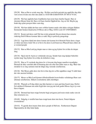[28:28] Han sa Det er avtale meg deg. Hvilket som helst periode jeg oppfyller deg ikke
vært averse til den ene eller den andre et. GUD ER GARANTEN AV HVA VI SA.
[28:29] Når han oppfylte hans forpliktelse han reiste hans familie Egypt). Han så
skrenten Mount Sinai ild. Han si til hans familie Opphold her. Jeg ser ild. Maybe jeg
brakt deg nyhet porsjon ilden varm deg.
[28:30] Når han nådde det han være avblåse kanten straks side dalen velsigne flekken
brennende busken lokalisertes O Moses det er Meg. GUD; Lord AV UNIVERSET.
[28:31] Kastet ned deres stab Når han så det gripende liksom demon han omsette
omkring fled O Moses komme ikke er redd. Deg er perfectly pengeskap
[28:32] Lagt deres hånd into deres lomme det komme hvit blemish Falset deres vinger
avvikler ned deres frykt! De er to bevis fra deres Lord framvises Pharaoh hans elders de
er wicked people
[28:33] Han sa Min Lord jeg drepte man av dem og jeg frykter for at ikke de dreper
meg.
[28:34] Også min br Aaron er veltalende enn jeg. Sender ham meg hjelper bekreftet
styrket meg! Jeg frykter for at ikke de disbelieve meg.
[28:35] Han sa Vi styrkede deg deres br vi forsynte deg begge manifest myndighet.
Dermed de ikke værende able til berøring den ene eller den andre man av deg. Med våre
mirakler to av deg sammen med de følger deg værende seierherrene.
[28:36] Når Moses gikk dem våre bevis klar dyp de sa Det oppdiktes magi Vi aldri høre
det våre ancient forfedre.
[28:37] Moses sa Min Lord kjenner tilfredsstillende hvem brakte veiledninga Ham vært
ultimate seierherrene. Sikkert overtrederne aldri etterfølger.
[28:38] Pharaoh sa O deg elders jeg ikke kjenner av noen gud deg frasett meg. Derfor
fyrt adoben O Hamaan inn ordre bygd tårn som jeg tatt look guden Moses Jeg er jo som
han er løgner.
[28:39] Dermed han hans tropp fortsette begå arroganse jord noen straks tanke som de
ikke returneres oss.
[28:40] Følgelig vi straffet ham hans tropp kaste dem into havet. Notert følgene
overtrederne!
[28:41] Vi gjorde dem imams førte deres people til Helvete. Furthermore Døgnet
Oppstandelse de ikke hatte hjelp.
 