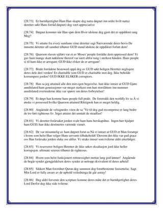 [28:73] Er barmhjertighet Ham Han skapte deg natta døgnet inn ordre hvilt natta)
deretter søkt Hans forråd døgnet) deg vært appreciative
[28:74] Døgnet kommer når Han spør dem Hvor idolene deg gjort det er oppdiktet rang
Meg?
[28:75] Vi uttatte fra every samfunn vitne deretter sagt Nærværende deres bevis De
innsette deretter all sannhet tilhører GUD stund idolene de oppdikter forlatt dem!
[28:76] Qaaroon slaven sjåfør) var et av Moses' people forrådte dem oppressed dem! Vi
gav ham mange skatt nøkklene thereof var nært altfor tung i sterkest hånden. Hans people
si til ham ikke er arrogant; GUD ikke elsker de er arrogant!
[28:77] Brukt forrådene bestowed oppå deg av GUD søkt boligen Heretter neglisjere
deres dele deri verden! Er charitable som GUD er charitable mot deg. Ikke beholde
korrumpere jorden! GUD IKKE ELSKER corruptors.
[28:78] Han sa jeg attained alle den min egen begavelse. han ikke innser at GUD Gjøre
annihilated ham generasjoner var meget sterkere enn han storslåttere inn nummer
annihilated overtrederne ikke var spørre om deres forbrytelser!
[28:79] Et døgn han komme hans people full prakt. De foretrakk den worldly liv sa Å vi
ønske vi possessed hvilke Qaaroon attained Riktignok han er meget heldig.
[28:80] Angående de velsignedes viten de sa "Ve til deg gud recompense er lang bedre
de tro ført righteous liv. Inget attains det unntatt de steadfast!
[28:81] Vi deretter forårsaket jorden svale ham hans herskapshus. Ingen hær hjulpet
ham GUD; han ikke destinertes værende vinner.
[28:82] De var misunnelig av ham døgnet forut sa Nå vi innser at GUD er Man forsørge
i hvem som helst Han velger Hans servants tilbakeholdt! Dersom det ikke var gud grace
oss Han forårsake jorden sluke oss altfor. Vi straks innser som tvilerne aldri etterfølger.
[28:83] Vi reserverer boligen Heretter de ikke søker eksaltasjon jord ikke heller
korrupsjon. ultimate seieren tilhører de righteous.
[28:84] Hvem som helst funksjonert rettmessighet mottar lang god lønner! Angående
de begår syndet gjengjeldelsen deres synder er nettopp ekvivalent til deres arbeid!
[28:85] Sikkert Man forordnet Quran deg summon deg forutbestemte fastsettelse. Sagt
Min Lord er fully aware av de uphold veiledninga de går astray!
[28:86] Deg aldri forvente den scripture komme deres måte det er barmhjertighet deres
Lord Derfor deg ikke side tvilerne.
 