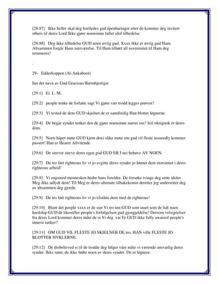 [28:87] Ikke heller skal deg bortledes gud åpenbaringer etter de kommer deg invitert
others til deres Lord Ikke gjøre noensinne faller idol tilbedelse
[28:88] Deg ikke tilbedelse GUD noen øvrig gud. Xxxx ikke er øvrig gud Ham.
Altsammen forgår Hans nærværelse. Til Ham tilhørt all suverenitet til Ham deg
returneres!
.
29- Edderkoppen (Al-Ankaboot)
Inn det navn av Gud Gracious Barmhjertigst
[29:1] Ei. L. M.
[29:2] people tenke de forlatte sagt Vi gjøre vær trodd legges prøven?
[29:3] Vi tested de dem GUD skjelnet de er sannferdig Han blottet løgnerne.
[29:4] De begår synder tenker den de gjøre noensinne narrer oss? feil riktignok er deres
dom.
[29:5] Noen håpet møte GUD kjent den) slike møte om gud vil fleste assuredly kommer
passert! Han er Hearer Allvitende
[29:6] De strever streve deres egen god GUD ER I nei behøve AV NOEN.
[29:7] De tro ført righteous liv vi jo avgitte deres synder jo lønnet dem storsinnet i deres
righteous arbeid!
[29:8] Vi enjoined mennesken hedre hans foreldre. De forsøke tvinge deg sette idoler
Meg ikke adlydt dem! Til Meg er deres ultimate tilbakekomst deretter jeg underrettet deg
av altsammen deg gjorde.
[29:9] De tro ført righteous liv vi jo tilståtte dem med de righteous!
[29:10] Blant det people xxxx er de sier Vi tro inn GUD som snart som de lidt noen
hardship GUD de likestiller people's forfølgelsen gud gjengjeldelse! Dersom velsignelser
fra deres Lord kommer deres måte de si Vi deg. var Er GUD ikke fully awareof people's
innerst tanker?
[29:11] OM GUD VIL FLESTE JO SKJELNER DE tro, HAN ville FLESTE JO
BLOTTER HYKLERNE.
[29:12] De disbelieved si til de trodde deg følger våre måte vi værende ansvarlig deres
synder. Ikke sann; de ikke fødte noen av deres synder. De er løgnere.
 
