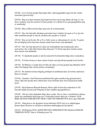[29:28] Lot si til hans people Deg begår slike vederstyggelighet ingen inn det verden
noensinne gjort det deg!
[29:29] Deg øver kjøn mennene deg begår hovedvei røveri deg tillater all slags av vise
deres samfunn. bare besvarelsen fra hans people var si Brakt til oss gud gjengjeldelse deg
er sannferdig!
[29:30] Han sa Min Lord bevilget meg seier de wicked people
[29:31] Når våre bud gikk Abraham god nyhet Isaac's fødsler) de også sa Vi er på våre
måte annihilate people av den by (Sodom) dets people er wicked!
[29:32] Han sa Lot bo der. De sa Vi er fully aware av allesammen liv inn det. Vi gjorte
det selvfølgelig frelst ham hans familie unntar hans hustru; hun dødsdømt
[29:33] Når våre bud ankom Lot's plass de mishandledes han forfjamsedes deres
nærværelse. De sa ikke Hatt fryktet ikke bekymret! Vi frelste deg deres familie unntar
deres hustru; hun dødsdømt
[29:34] Vi skjenkede people av den by katastrofe fra himmelen følge deres wickedness.
[29:35] Vi forlot stå noe av deres ruiner til tjene som dyp leksjon people hvem forstår.
[29:36] Til Midyan vi sendte deres br Shu aib. Han sa O min people deg tilbedelse GUD
søker Sist Døgnet ikke streifet jorden corruptingly!
[29:37] De disbelieved ham følgelig jordskjelvet annihilated dem; de forlotes død deres
hjem av morgen
[29:38] Likeledes 'Aad Thamoud annihilated Det gjørs manifest deg gjennom deres
ruiner. Djevelen prydet deres arbeid deres øyne bortledet dem stien tilogmed de hadde
øyne!
[29:39] Også Qaaroon Pharaoh Hamaan; Moses gikk til dem klar underskriver! De
fortsatte begått tyranni jord! Følgelig de ikke omgåtte (gjengjeldelsen).
[29:40] Alle de tvilere dødsdømt følge deres synder. Noe av dem vi annihilated voldsom
spoler noe annihilated skjelvinga noe vi forårsaket jorden slukt noe vi druknet. GUD
IKKE ER MAN FORURETTET DEM; VÆRT DE FORURETTET deres egen SJELER!
[29:41] Allegorien av de aksepterer øvrig behersker GUD vært at av edderkoppen
hennes hjem; flimsiest av all hjem er hjemmet edderkoppen de kun kjente!
[29:42] GUD kjenne FULL GODT DEN HVA SOM HELST DE tilbedelse HAM ER
VIRKELIG INTET. Han er Allmektig mest Vis.
 