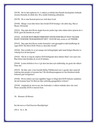 [29:58] De tro ført righteous liv vi sikkert avviklede dem Paradis herskapshus forbandt
streams Eternally de abide deri. Hva smukk belønning arbeiderne.
[29:59] De er man bestemt persevere stolt deres Lord
[29:60] Mange vesen ikke bærer dets forråd GUD forsørge i det altfor deg. Han er
Hearer Allvitende
[29:61] Deg spør dem Hvem skapte heavens jorden lagt solen månen deres tjeneste de si
GUD. gjort det deretter de avvek?
[29:62] GUD ER MAN ØKER FORRÅDET HVEM SOM HELST HAN VELGER
HANS VESENER TILBAKEHOLDT DET! GUD ER fully aware av all TINGER.
[29:63] Deg spør dem Hvem sender himmelen vann gjenopplivet død ilandbringe de
sagte GUD. Sier Rost GUD. Fleste av dem ikke forstår!
[29:64] Den worldly liv er nei mange enn forfengelighet spilt stund boligen Heretter er
virkelig livet de kun kjente!
[29:65] Når de rir skip de implore GUD helligende deres bønner Ham! som snart som
Han frelser dem bredden de revert til idolatry.
[29:66] la dem disbelieve hva vi gir dem latt dem nytt midlertidig; de gjorte det sikkert
finne ute!
[29:67] De ikke sette vi har fastslått Hellig Tilfluktssted som vi gjorde sikre stund all
omkring dem people er konstant fare? De destillasjonsapparat tro inn falsehood skulle
forkastet gud velsignelser?
[29:68] Hvem ondere enn man oppdikter ligger er tillagt dem GUD forkaste sannheten
når det kommer ham? Er Helvete ikke rettferdig gjengjeldelse tvilerne?
[29:69] Angående de strever inn våre forårsaket vi sikkert rettleder dem våre stier!
Fleste assuredly GUD er med de from.
.
30- Romans (Al-Room)
.
Inn det navn av Gud Gracious Barmhjertigst
[30:1] Ei. L. M.
 