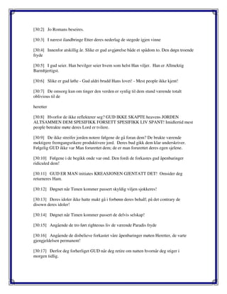 [30:2] Jo Romans beseires.
[30:3] I nærest ilandbringe Etter deres nederlag de stegede igjen vinne
[30:4] Innenfor atskillig år. Slike er gud avgjørelse både et spådom to. Den døgn troende
fryde
[30:5] I gud seier. Han bevilger seier hvem som helst Han viljer. Han er Allmektig
Barmhjertigst.
[30:6] Slike er gud løfte - Gud aldri brudd Hans lovet! - Mest people ikke kjent!
[30:7] De omsorg kun om tinger den verden er synlig til dem stund værende totalt
oblivious til de
heretter
[30:8] Hvorfor de ikke reflekterer seg? GUD IKKE SKAPTE heavens JORDEN
ALTSAMMEN DEM SPESIFIKK FORSETT SPESIFIKK LIV SPANT! Imidlertid mest
people betrakte møte deres Lord er tvilere.
[30:9] De ikke streifer jorden notere følgene de gå foran dem? De brukte værende
mektigere fremgangsrikere produktivere jord. Deres bud gikk dem klar underskriver.
Følgelig GUD ikke var Man forurettet dem; de er man forurettet deres egen sjelene.
[30:10] Følgene i de begikk onde var ond. Den fordi de forkastes gud åpenbaringer
ridiculed dem!
[30:11] GUD ER MAN initiates KREASJONEN GJENTATT DET! Omsider deg
returneres Ham.
[30:12] Døgnet når Timen kommer passert skyldig viljen sjokkeres!
[30:13] Deres idoler ikke hatte makt gå i forbønn deres behalf; på det contrary de
disown deres idoler!
[30:14] Døgnet når Timen kommer passert de delvis selskap!
[30:15] Angående de tro ført righteous liv de værende Paradis fryde
[30:16] Angående de disbelieve forkastet våre åpenbaringer møten Heretter, de varte
gjengjeldelsen permanent!
[30:17] Derfor deg forherliget GUD når deg retire om natten hvornår deg stiger i
morgen tidlig.
 