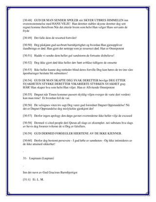 [30:48] GUD ER MAN SENDER SPOLER stir SKYER UTBRES HIMMELEN inn
overensstemmelse med HANS VILJE! Han deretter stabler skyene deretter deg sett
regnet komme therefrom Når det etterår hvem som helst Han velger Hans servants de
fryde
[30:49] Det falle dem de resorted fortvilet!
[30:50] Deg påskjønt gud uavbrutt barmhjertighet og hvordan Han gjenoppliver
ilandbringe er død. Han gjort det nettopp som jo resurrect død. Han er Omnipotent
[30:51] Hadde vi sendte dem heller gul sandstorm de fortsatte disbelieve!
[30:52] Deg ikke gjort død ikke heller døv hørt avblåse tidligere de omsette
[30:53] Ikke heller kunne deg rettleder blind deres forville Deg kun høres de tro inn våre
åpenbaringer beslutte bli submitters!
[30:54] GUD ER MAN SKAPTE DEG SVAK DERETTER bevilge DEG ETTER
SVAKHETEN STYRKE DERETTER VIKARIERTE STYRKEN SVAKHET gray
HÅR! Han skaper hva som helst Han viljer. Han er Allvitende Omnipotent
[30:55] Døgnet når Timen kommer passert skyldig viljen sverger de varte deri verden)
kun man time! Er hvordan feil de var.
[30:56] De velsignes viten tro sagt Deg varer gud forordnet Døgnet Oppstandelse! Nå
det er Døgnet Oppstandelse deg mislykekte gjenkjent det!
[30:57] Derfor ingen apology den døgn gavnet overtrederne ikke heller vilje de excused
[30:58] Dermed vi cited people deri Quran all slags av eksempler. nei substans hva slags
av bevis deg forærer tvilerne de si Deg er falsifiers.
[30:59] GUD DERMED FORSEGLER HJERTENE AV DE IKKE KJENNER.
[30:60] Derfor deg bestemt persevere - I gud løfte er sannheten - Og ikke intimideres av
de ikke attained sikkerhet!
.
31- Luqmaan (Luqman)
.
Inn det navn av Gud Gracious Barmhjertigst
[31:1] Ei. L. M.
 