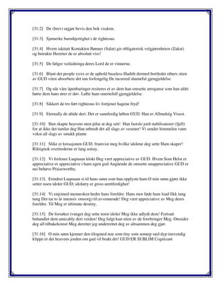 [31:2] De (brev) utgjør bevis den bok visdom.
[31:3] Sjømerke barmhjertighet i de righteous.
[31:4] Hvem iakttatt Kontakten Bønner (Salat) gir obligatorisk velgjørenheten (Zakat)
og betrakte Heretter de er absolutt viss!
[31:5] De følger veiledninga deres Lord de er vinnerne.
[31:6] Blant det people xxxx er de uphold baseless Hadith dermed bortledet others stien
av GUD viten absorbere det inn forfengelig De incurred shameful gjengjeldelse.
[31:7] Og når våre åpenbaringer resiteres et av dem han omsette arroganse som han aldri
hørte dem hans ører er døv. Løfte ham smertefull gjengjeldelse.
[31:8] Sikkert de tro ført righteous liv fortjener hagene fryd!
[31:9] Eternally de abide deri. Det er sannferdig løften GUD. Han er Allmektig Visest.
[31:10] Han skapte heavens uten pilar at deg sett! Han fastslo jord stabilisatorer (fjell)
for at ikke det tumler deg Han utbredt det all slags av vesener! Vi sender himmelen vann
vokst all slags av smukk plante
[31:11] Slike er kreasjonen GUD; framvist meg hvilke idolene deg sette Ham skaper!
Riktignok overtrederne er lang astray.
[31:12] Vi forlener Luqmaan klokt Deg vært appreciative av GUD. Hvem Som Helst er
appreciative er appreciative i hans egen god Angående de omsette unappreciative GUD er
nei behøve Praiseworthy.
[31:13] Erindret Luqmaan si til hans sønn som han opplyste ham O min sønn gjøre ikke
setter noen idoler GUD; idolatry er gross urettferdighet!
[31:14] Vi enjoined mennesken hedre hans foreldre. Hans mor føde ham load fikk tung
tung Det tar to år intensiv omsorg) til avvennende! Deg vært appreciative av Meg deres
foreldre. Til Meg er ultimate destiny.
[31:15] De forsøker tvunget deg sette noen idoler Meg ikke adlydt dem! Fortsatt
behandlet dem amicably deri verden! Deg fulgt kun stien av de forebringer Meg. Omsider
deg all tilbakekomst Meg deretter jeg underrettet deg av altsammen deg gjør.
[31:16] O min sønn kjenner den tilogmed noe som tiny som sennep sæd dyp innvendig
klippe er det heavens jorden om gud vil brakt det! GUD ER SUBLIM Cognizant
 