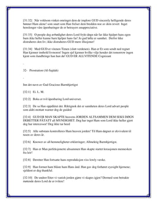 [31:32] Når voldsom vinket omringet dem de implore GUD sincerely helligende deres
bønner Ham alene! som snart som Han frelser dem bredden noe av dem revert Inget
henslenger våre åpenbaringer de er betrayers unappreciative.
[31:33] O people deg ærbødighet deres Lord frykt døgn når far ikke hjulpet hans egen
barn ikke heller kunne barn hjelper hans far! Jo gud løfte er sannhet. Derfor ikke
distraheres den liv; ikke distraheres GUD mere illusjoner!
[31:34] Med GUD er vitenen Timen (slutt verdenen). Han er Et som sendt ned regnet
Han kjenner innhold livmoren! Ingen sjel kjenner hvilke vilje hender det tomorrow ingen
kjent som ilandbringe han hun dø! GUD ER ALLVITENDE Cognizant
.
32- Prostration (Al-Sajdah)
.
Inn det navn av Gud Gracious Barmhjertigst
[32:1] Ei. L. M.
[32:2] Boka er tvil åpenbaring Lord universet.
[32:3] De sa Han oppdiktet det. Riktignok det er sannheten deres Lord advart people
som aldri mottatt warner deg de guided
[32:4] GUD ER MAN SKAPTE heavens JORDEN ALTSAMMEN DEM SEKS DØGN
DERETTER PÅTATT all MYNDIGHET. Deg har inget Ham som Lord ikke heller gjort
deg har intercessor! Deg ikke tar heed
[32:5] Alle substans kontrolleres Ham heaven jorden! Til Ham døgnet er ekvivalent til
tusen av deres år.
[32:6] Knower av all hemmeligheter erklæringer; Allmektig Barmhjertigst.
[32:7] Han er Man perfeksjonerte altsammen Han skapte startet kreasjonen mennesken
fra leir!
[32:8] Deretter Han fortsatte hans reproduksjon viss lowly væske.
[32:9] Han formet ham blåste ham Hans ånd. Han gav deg forhøret eyesight hjernene;
sjeldent er deg thankful.
[32:10] De undrer Etter vi vanish jorden gjøre vi skapes igjen? Dermed som betrakte
møtende deres Lord de er tvilere!
 