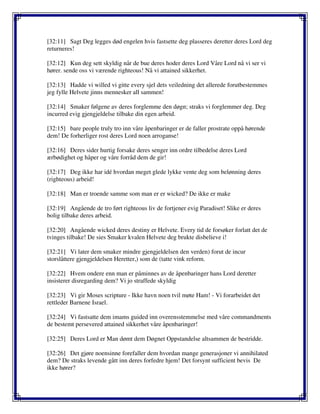 [32:11] Sagt Deg legges død engelen hvis fastsette deg plasseres deretter deres Lord deg
returneres!
[32:12] Kun deg sett skyldig når de bue deres hoder deres Lord Våre Lord nå vi ser vi
hører. sende oss vi værende righteous! Nå vi attained sikkerhet.
[32:13] Hadde vi willed vi gitte every sjel dets veiledning det allerede forutbestemmes
jeg fylle Helvete jinns mennesker all sammen!
[32:14] Smaker følgene av deres forglemme den døgn; straks vi forglemmer deg. Deg
incurred evig gjengjeldelse tilbake din egen arbeid.
[32:15] bare people truly tro inn våre åpenbaringer er de faller prostrate oppå hørende
dem! De forherliger rost deres Lord noen arroganse!
[32:16] Deres sider hurtig forsake deres senger inn ordre tilbedelse deres Lord
ærbødighet og håper og våre forråd dem de gir!
[32:17] Deg ikke har idé hvordan meget glede lykke vente deg som belønning deres
(righteous) arbeid!
[32:18] Man er troende samme som man er er wicked? De ikke er make
[32:19] Angående de tro ført righteous liv de fortjener evig Paradiset! Slike er deres
bolig tilbake deres arbeid.
[32:20] Angående wicked deres destiny er Helvete. Every tid de forsøker forlatt det de
tvinges tilbake! De sies Smaker kvalen Helvete deg brukte disbelieve i!
[32:21] Vi later dem smaker mindre gjengjeldelsen den verden) forut de incur
storslåttere gjengjeldelsen Heretter,) som de (tatte vink reform.
[32:22] Hvem ondere enn man er påminnes av de åpenbaringer hans Lord deretter
insisterer disregarding dem? Vi jo straffede skyldig
[32:23] Vi gir Moses scripture - Ikke havn noen tvil møte Ham! - Vi forarbeidet det
rettleder Barnene Israel.
[32:24] Vi fastsatte dem imams guided inn overensstemmelse med våre commandments
de bestemt persevered attained sikkerhet våre åpenbaringer!
[32:25] Deres Lord er Man dømt dem Døgnet Oppstandelse altsammen de bestridde.
[32:26] Det gjøre noensinne forefaller dem hvordan mange generasjoner vi annihilated
dem? De straks levende gått inn deres forfedre hjem! Det forsynt sufficient bevis De
ikke hører?
 