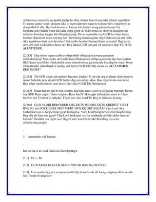 debitoren er mentally incapable hjelpeløs ikke diktert hans formynder diktert equitably!
To menn tjente vitner; dersom ikke to menn deretter mann to kvinner hvis vitnesbyrd er
akseptabel til alle. Dermed dersom et kvinne blir biased øvrig påmint henne! Er
forpliktelsen vitnene vitne når kalte oppå gjøre så! Ikke trettet av skrevet detaljene nei
substans hvordan lengter tid tilbakebetaling! Det er equitable syn GUD forvisset bedre
bevitne eliminerer noen tvil deg hatt! forretning transaksjoner deg effektuere på det flekk
ikke registreres hatt dem bevitnet! Nei scribe bevitnet harmed hans tjenester! Deg harm
dem det vært wickedness deres del. Deg iaktta GUD om gud vil undervist deg! GUD ER
ALLVITENDE.
[2:283] Deg reiser ingen scribe er disponibel obligasjon postere garantert
tilbakebetaling! Man stoles deri måte han tilbakekomst obligasjonen når due han iakttatt
GUD hans Lord Ikke tilbakeholdt noen vitnesbyrd av gjemmende hva deg bevitnet! Noen
tilbakeholder vitnesbyrd er syndig ved hjerte GUD ER fully aware av ALTSAMMEN
DEG GJORT!
[2:284] Til GUD tilhørt altsammen heavens jorden! Hvorvidt deg erklærer deres innerst
tanker beholde dem skjult GUD holder deg ansvarlig i dem. Han tilgir hvem som helst
Han viljer straffet hvem som helst Han viljer! GUD ER Omnipotent
[2:285] Budet har tro inn hvilke sendtes ned ham hans Lord og så gjorde troende! De tro
inn GUD Hans engler Hans scripture Hans bud Vi ikke gjør distinksjon noen av Hans
bud De sier Vi hører vi adlyder. Tilgitt oss våre Lord Til Deg er ultimate destiny.
[2:286] GUD ALDRI BEBYRDER SJEL DETS MIDDEL DETS KREDITT VÆRT
HVILKE det FORTJENER MOT VÆRT HVILKE DET BEGÅR! Våre Lord ikke
fordømmer oss vi forglemmer gjort feiltagelse Våre Lord beskytter oss fra blaspheming
Deg slik de forut oss gjort! Våre Lord beskyttet oss fra syndende det blir altfor sent oss
fortrutt! Benådet oss tilgitt oss! Deg er våre Lord Beherske Bevilling oss seier
disbelieving people
.
3- Amramites (Al-Imran)
.
Inn det navn av Gud Gracious Barmhjertigst
[3:1] Ei. L. M.
[3:2] GUD XXXX IKKE ER GUD UNNTAR HAN Bo DE EVIG.
[3:3] Han sendte deg den scripture truthfully bekreftende all forrig scriptures Han sendte
ned Toraen Evangeliet!
 