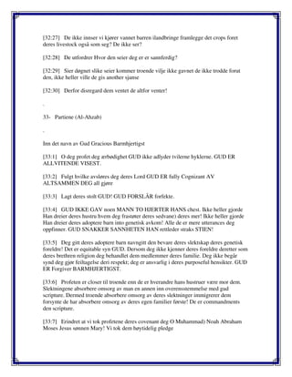 [32:27] De ikke innser vi kjører vannet barren ilandbringe framlegge det crops foret
deres livestock også som seg? De ikke ser?
[32:28] De utfordrer Hvor den seier deg er er sannferdig?
[32:29] Sier døgnet slike seier kommer troende vilje ikke gavnet de ikke trodde forut
den, ikke heller ville de gis another sjanse
[32:30] Derfor disregard dem ventet de altfor venter!
.
33- Partiene (Al-Ahzab)
.
Inn det navn av Gud Gracious Barmhjertigst
[33:1] O deg profet deg ærbødighet GUD ikke adlyder tvilerne hyklerne. GUD ER
ALLVITENDE VISEST.
[33:2] Fulgt hvilke avsløres deg deres Lord GUD ER fully Cognizant AV
ALTSAMMEN DEG all gjøre
[33:3] Lagt deres stolt GUD! GUD FORSLÅR forfekte.
[33:4] GUD IKKE GAV noen MANN TO HJERTER HANS chest. Ikke heller gjorde
Han dreier deres hustru hvem deg frastøter deres sedvane) deres mer! Ikke heller gjorde
Han dreier deres adoptere barn into genetisk avkom! Alle de er mere utterances deg
oppfinner. GUD SNAKKER SANNHETEN HAN rettleder straks STIEN!
[33:5] Deg gitt deres adoptere barn navngitt den bevare deres slektskap deres genetisk
foreldre! Det er equitable syn GUD. Dersom deg ikke kjenner deres foreldre deretter som
deres brethren religion deg behandlet dem medlemmer deres familie. Deg ikke begår
synd deg gjør feiltagelse deri respekt; deg er ansvarlig i deres purposeful hensikter. GUD
ER Forgiver BARMHJERTIGST.
[33:6] Profeten er closer til troende enn de er hverandre hans hustruer være mor dem.
Slektningene absorbere omsorg av man en annen inn overensstemmelse med gud
scripture. Dermed troende absorbere omsorg av deres slektninger immigrerer dem
forsynte de har absorbere omsorg av deres egen familier første! De er commandments
den scripture.
[33:7] Erindret at vi tok profetene deres covenant deg O Muhammad) Noah Abraham
Moses Jesus sønnen Mary! Vi tok dem høytidelig pledge
 