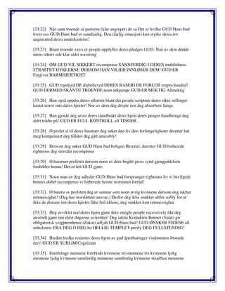 [33:22] Når sann troende så partiene (klar angrepet) de sa Det er hvilke GUD Hans bud
lover oss GUD Hans bud er sannferdig. Den (farlig situasjon) kun styrke deres tro
augmented deres underkastelse!
[33:23] Blant troende xxxx er people oppfyller deres pledges GUD. Noe av dem dødde
mens others står klar aldri wavering
[33:24] OM GUD VIL SIKKERT recompense SANNFERDIG I DERES truthfulness
STRAFFET HYKLERNE DERSOM HAN VILJER INNLØSER DEM! GUD ER
Forgiver BARMHJERTIGST.
[33:25] GUD repulsed DE disbelieved DERES RASERI DE FORLOT empty-handed!
GUD DERMED SKÅNTE TROENDE noen utkjempe GUD ER MEKTIG Allmektig
[33:26] Han også oppdra deres allierter blant det people scripture deres sikre stillinger
kastet terror into deres hjerter! Noe av dem deg drepte noe deg absorbere fange.
[33:27] Han gjorde deg arver deres ilandbrakt deres hjem deres penger ilandbringe deg
aldri trådte på! GUD ER FULL KONTROLL all TINGER.
[33:28] O profet si til deres hustruer deg søker den liv dets forfengeligheter deretter latt
meg kompensert deg tillater deg gått amicably!
[33:29] Dersom deg søker GUD Hans bud boligen Heretter, deretter GUD forberede
righteous deg storslått recompense
[33:30] O hustruer profeten dersom noen av dere begått gross synd gjengjeldelsen
fordobles henne! Det er lett GUD gjøre.
[33:31] Noen man av deg adlyder GUD Hans bud forspranger righteous liv vi bevilgede
hennes dobel recompense vi forberede henne storsinnet forråd!
[33:32] O hustru av profeten deg er samme som noen øvrig kvinnene dersom deg iakttar
rettmessighet! (Deg har storslåttere ansvar.) Derfor deg ikke snakket altfor softly for at
ikke de disease inn deres hjerter fåtte feil idéene; deg snakket kun rettmessighet.
[33:33] Deg avviklet ned deres hjem gjøre ikke mingle people excessively likt deg
anvendt gjøre inn eldst døgnene uvitenhet! Deg iaktta Kontakten Bønner (Salat) gir
obligatorisk velgjørenheten (Zakat) adlydt GUD Hans bud! GUD ØNSKER FJERNE all
unholiness FRA DEG O DEG bo HELLIG TEMPLET purify DEG FULLSTENDIG!
[33:34] Husket hvilke resiteres deres hjem av gud åpenbaringer visdommen iboende
deri! GUD ER SUBLIM Cognizant
[33:35] Forebringe mennene forebrakt kvinnene tro mennene tro kvinnene lydig
mennene lydig kvinnene sannferdig mennene sannferdig kvinnene steadfast mennene
 