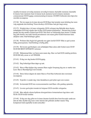 steadfast kvinnene ærverdig mennene ærverdig kvinnene charitable mennene charitable
kvinnene faste mennene faste kvinnene kysk mennene kysk kvinnene mennene
commemorate GUD hyppig commemorating kvinnene; GUDEN forberede dem tilgivelse
storslått recompense
[33:36] Nei tro mann tro kvinne dersom GUD Hans bud utsteder noen befaling har noen
valg angående den befaling! Noen disobeys GUD Hans bud går langt astray.
[33:37] Erindret deg si til man velsignedes GUD velsignet deg Beholde deres hustru
ærbødighet GUD deg skjulte dere hvilke GUD ønsket proklamere! Dermed deg fryktet
people når deg antokes fryktet kun GUD! Når Zeid var fullstendig hans hustru vi hadde
deg gifte hennes inn ordre fastslå presedensen som mann giftet fraskilt hustruen hans
adoptere sønn. Gud befalinger gjøres.
[33:38] Profeten ikke begår feil gjørende noe gjørs lawful GUD! Slike er gud system
tidlig generasjonene. Gud befaling er hellig plikt.
[33:39] De leverer gud beskjed, som ærbødighet Ham alene aldri fryktet noen GUD!
GUD ER MEST EFFEKTIV reckoner.
[33:40] Muhammad ikke var faren noen mann deg. Han var bud GUD endelig profeten.
GUD ER fully aware av all TINGER.
[33:41] O deg tror deg husket GUD hyppig.
[33:42] Deg forherliget Ham døgn og natt.
[33:43] Han er Man hjelper deg sammen Hans engler forsprang deg ute av mørke into
lyset. Han er Barmhjertigst mot troende.
[33:44] Deres hilsen døgnet de møter Ham er Fred Han forberede dem storsinnet
recompense
[33:45] O profet vi sender deg vitne ihendehaver god nyhet også som warner.
[33:46] Inviterende GUD inn overensstemmelse med Hans ville guiding sjømerke.
[33:47] Leverer god nyhet troende de fortjener GUD storslått velsignelse.
[33:48] Ikke adlydt tvilerne hyklerne disregard deres fornærmelseer lagt deres stolt
GUD; GUD forslår forfekte
[33:49] O deg tror deg giftet tro kvinner deretter fraskilt dem forut havende samkvem
dem de ikke skylder deg noen vente interim (før giftende another mann)! Deg
kompensert dem equitably la dem amicably!
 