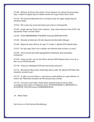 [33:60] Hyklerne de disease deres hjerte vicious løgnerne city refreng (fra persecuting
deg) vi sikkert bevilgede deg øvre hånden deretter de tvinges forlatt shorts stund!
[33:61] De incurred fordømmelse hvor som helst de går; de stopper angripe deg) de
absorbere drepte.
[33:62] Det er gud evig system deg funnet gud system er unchangeable.
[33:63] people spør deg Timen (slutt verdenen). Sagt vitenen thereof er bare GUD! Alle
deg kjenner Timen værende lukker.
[33:64] GUD FORDØMMER TVILERNE forberede DEM HELVETE!
[33:65] Eternally de abide deri. De ikke funnede lord ikke heller tilhenger.
[33:66] Døgnet de kastes Helvete de sagte Å vi ønske vi adlydte GUD adlydte budet.
[33:67] De også sagte Våre Lord vi adlyder våre beherske leder de førte oss astray!
[33:68] Våre Lord gitt dem dobel gjengjeldelsen forbannelse dem tremendous
forbannelse!
[33:69] O deg tror ikke være de sårer Moses deretter GUD frikjenne ham av hva de sa.
Han var syn GUD honorable.
[33:70] O deg tror ærbødighet GUD utter kun korrekt utterances!
[33:71] Han deretter fiksert deres arbeid tilgir deres synder. De adlyder GUD Hans bud
triumferer storslått triumf.
[33:72] Vi tilbyr ansvaret (frihet av valg) heavens jorden fjellene de vegret født det var
redd av det! Mennesken akseptere det han transgressing uvitende.
[33:73] I om gud vil inevitably straffet hykler mennene hykler kvinnene idolet
worshipping menn idolet worshipping kvinner! GUD INNLØSER tro MENNENE tro
KVINNENE. GUD ER Forgiver BARMHJERTIGST.
.
34- Sheba (Saba)
.
Inn det navn av Gud Gracious Barmhjertigst
 