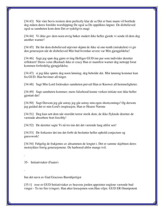 [34:43] Når våre bevis resitere dem perfectly klar de sa Det er bare mann vil bortlede
deg måten deres foreldre worshipping De også sa De oppdiktes løgner. De disbelieved
også sa sannheten kom dem Det er tydeligvis magi
[34:44] Vi ikke gav dem noen øvrig bøker studert ikke heller gjorde vi sende til dem deg
another warner!
[34:45] De før dem disbelieved utjevnet skjønt de ikke så one-tenth (mirakelen) vi gir
den generasjon når de disbelieved Min bud hvordan severe var Min gjengjeldelse!
[34:46] Sagt jeg spør deg gjøre et ting Helliger GUD inn par som individer deretter
reflektert! Deres venn (Rashad) ikke er crazy Han er manifest warner deg nettopp forut
kommen forferdelig gjengjeldelse.
[34:47] si jeg ikke spørre deg noen lønning; deg beholde det. Min lønning kommer kun
fra GUD. Han bevitner all tinger.
[34:48] Sagt Min Lord forårsaker sannheten prevail Han er Knower all hemmeligheter.
[34:49] Sagt sannheten kommer; mens falsehood kunne verken initiate noe ikke heller
gjentatt det!
[34:50] Sagt Dersom jeg går astray jeg går astray min egen shortcomings! Og dersom
jeg guided det er min Lord's inspirasjon. Han er Hearer Nærme
[34:51] Deg kun sett dem når storslått terror streik dem; de ikke flyktede deretter de
værende absorbere bort forcibly!
[34:52] De deretter sagte Vi nå tro inn det det værende lang altfor sen!
[34:53] De forkaster det inn det forbi de beslutter heller uphold conjecture og
guesswork!
[34:54] Følgelig de frakjentes av altsammen de lengtet i. Det er samme skjebnen deres
motstykker forrig generasjonene. De harbored altfor mange tvil.
.
35- Initiativtaker (Faater)
.
Inn det navn av Gud Gracious Barmhjertigst
[35:1] rose er GUD Initiativtaker av heavens jorden appointer englene værende bud
vinger - To tre fire (vinger). Han øker kreasjonen som Han viljer. GUD ER Omnipotent
 