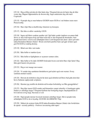 [35:14] Deg avblåse på dem de ikke hørte deg. Tilogmed dersom de hører deg de ikke
svarte deg. Døgnet Oppstandelse de disown deg. Inget underrettet deg slik mest
Cognizant
[35:15] O people deg er man behøver GUDEN mens GUD er i nei behøve noen mest
Praiseworthy
[35:16] Han viljer Han avskaffet deg vikarierer ny kreasjon.
[35:17] Det ikke er altfor vanskelig i GUD.
[35:18] Ingen sjel båret syndene another sjel. Sjel ladet synder implores en annen født
delvis av dets load ingen øvrig sjel båret noen del av det tilogmed de berettedes. bare
people heed deres varsel er de ærbødighet deres Lord tilogmed når alene i deres privatliv
iaktta Kontakten Bønner (Salat)! Hvem som helst purifies hans sjel gjør så hans egen
god Til GUD er endelig destiny.
[35:19] Blind seer ikke vært make
[35:20] Ikke heller er mørken lyset.
[35:21] Ikke heller er kjøligheten av nyansen varmen solen.
[35:22] Ikke heller er bo død; GUDEN forårsaket hvem som helst Han viljer hørte! Deg
ikke gjort hearers de gravene.
[35:23] Deg er nei mange enn warner.
[35:24] Vi sender deg sannheten ihendehaver god nyhet også som warner. Every
samfunn mottatt warner.
[35:25] Dersom de disbelieve deg de før dem også disbelieved Deres bud gikk dem klar
bevis Salmene opplysende scriptures.
[35:26] Deretter jeg straffet de disbelieved hvordan forferdelig var Min gjengjeldelse!
[35:27] Deg ikke innser GUD sender ned himmelen vannet whereby vi framlegger gjøre
frukter av atskillige farger? Tilogmed fjellene har forskjellig farger; høydepunktene er
hvit rød noe øvrig farge. Ravnene er sort
[35:28] Også people dyrene livestock kommer atskillige farger. Det er people truly
ærbødighet GUD er de er kyndig. GUD ER ALLMEKTIG Tilgi
[35:29] Sikkert de resiterer boka GUD iaktta Kontakten Bønner (Salat) våre forråd dem
de spend - secretly publicly - Forloves investering aldri taper!
 