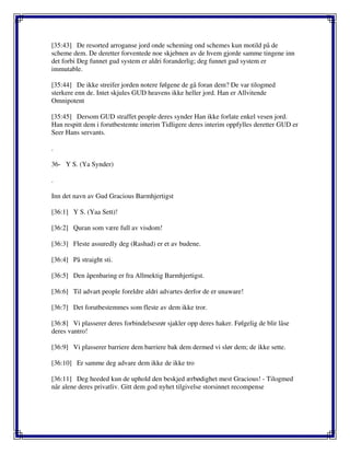 [35:43] De resorted arroganse jord onde scheming ond schemes kun motild på de
scheme dem. De deretter forventede noe skjebnen av de hvem gjorde samme tingene inn
det forbi Deg funnet gud system er aldri foranderlig; deg funnet gud system er
immutable.
[35:44] De ikke streifer jorden notere følgene de gå foran dem? De var tilogmed
sterkere enn de. Intet skjules GUD heavens ikke heller jord. Han er Allvitende
Omnipotent
[35:45] Dersom GUD straffet people deres synder Han ikke forlate enkel vesen jord.
Han respitt dem i forutbestemte interim Tidligere deres interim oppfylles deretter GUD er
Seer Hans servants.
.
36- Y S. (Ya Synder)
.
Inn det navn av Gud Gracious Barmhjertigst
[36:1] Y S. (Yaa Sett)!
[36:2] Quran som være full av visdom!
[36:3] Fleste assuredly deg (Rashad) er et av budene.
[36:4] På straight sti.
[36:5] Den åpenbaring er fra Allmektig Barmhjertigst.
[36:6] Til advart people foreldre aldri advartes derfor de er unaware!
[36:7] Det forutbestemmes som fleste av dem ikke tror.
[36:8] Vi plasserer deres forbindelsesrør sjakler opp deres haker. Følgelig de blir låse
deres vantro!
[36:9] Vi plasserer barriere dem barriere bak dem dermed vi slør dem; de ikke sette.
[36:10] Er samme deg advare dem ikke de ikke tro
[36:11] Deg heeded kun de uphold den beskjed ærbødighet mest Gracious! - Tilogmed
når alene deres privatliv. Gitt dem god nyhet tilgivelse storsinnet recompense
 