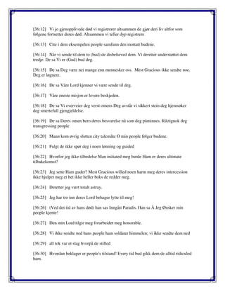 [36:12] Vi jo gjenopplivede død vi registrerer altsammen de gjør deri liv altfor som
følgene fortsetter deres død. Altsammen vi teller dyp registrere
[36:13] Cite i dem eksempelen people samfunn den mottatt budene.
[36:14] Når vi sende til dem to (bud) de disbelieved dem. Vi deretter understøttet dem
tredje. De sa Vi er (Gud) bud deg.
[36:15] De sa Deg være nei mange enn mennesker oss. Mest Gracious ikke sendte noe.
Deg er løgnere.
[36:16] De sa Våre Lord kjenner vi være sende til deg.
[36:17] Våre eneste misjon er levere beskjeden.
[36:18] De sa Vi overveier deg verst omens Deg avstår vi sikkert stein deg hjemsøker
deg smertefull gjengjeldelse.
[36:19] De sa Deres omen bero deres besvarelse nå som deg påminnes. Riktignok deg
transgressing people
[36:20] Mann kom øvrig slutten city talemåte O min people følger budene.
[36:21] Fulgt de ikke spør deg i noen lønning og guided
[36:22] Hvorfor jeg ikke tilbedelse Man initiated meg burde Ham er deres ultimate
tilbakekomst?
[36:23] Jeg sette Ham guder? Mest Gracious willed noen harm meg deres intercession
ikke hjulpet meg et bet ikke heller boks de redder meg.
[36:24] Deretter jeg vært totalt astray.
[36:25] Jeg har tro inn deres Lord behager lytte til meg!
[36:26] (Ved det tid av hans død) han sas Inngått Paradis. Han sa Å Jeg Ønsker min
people kjente!
[36:27] Den min Lord tilgir meg forarbeidet meg honorable.
[36:28] Vi ikke sendte ned hans people ham soldater himmelen; vi ikke sendte dem ned
[36:29] all tok var et slag hvorpå de stilled
[36:30] Hvordan beklager er people's tilstand! Every tid bud gikk dem de alltid ridiculed
ham.
 