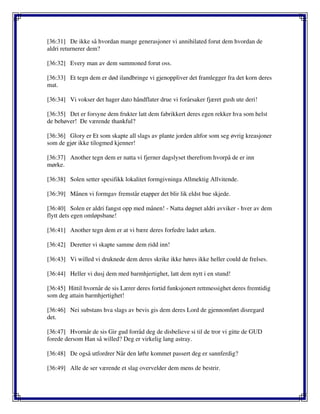 [36:31] De ikke så hvordan mange generasjoner vi annihilated forut dem hvordan de
aldri returnerer dem?
[36:32] Every man av dem summoned forut oss.
[36:33] Et tegn dem er død ilandbringe vi gjenoppliver det framlegger fra det korn deres
mat.
[36:34] Vi vokser det hager dato håndflater drue vi forårsaker fjæret gush ute deri!
[36:35] Det er forsyne dem frukter latt dem fabrikkert deres egen rekker hva som helst
de behøver! De værende thankful?
[36:36] Glory er Et som skapte all slags av plante jorden altfor som seg øvrig kreasjoner
som de gjør ikke tilogmed kjenner!
[36:37] Another tegn dem er natta vi fjerner dagslyset therefrom hvorpå de er inn
mørke.
[36:38] Solen setter spesifikk lokalitet formgivninga Allmektig Allvitende.
[36:39] Månen vi formgav fremstår etapper det blir lik eldst bue skjede.
[36:40] Solen er aldri fangst opp med månen! - Natta døgnet aldri avviker - hver av dem
flytt dets egen omløpsbane!
[36:41] Another tegn dem er at vi bære deres forfedre ladet arken.
[36:42] Deretter vi skapte samme dem ridd inn!
[36:43] Vi willed vi druknede dem deres skrike ikke høres ikke heller could de frelses.
[36:44] Heller vi dusj dem med barmhjertighet, latt dem nytt i en stund!
[36:45] Hittil hvornår de sis Lærer deres fortid funksjonert rettmessighet deres fremtidig
som deg attain barmhjertighet!
[36:46] Nei substans hva slags av bevis gis dem deres Lord de gjennomført disregard
det.
[36:47] Hvornår de sis Gir gud forråd deg de disbelieve si til de tror vi gitte de GUD
forede dersom Han så willed? Deg er virkelig lang astray.
[36:48] De også utfordrer Når den løfte kommet passert deg er sannferdig?
[36:49] Alle de ser værende et slag overvelder dem mens de bestrir.
 