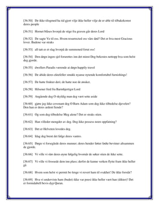 [36:50] De ikke tilogmed ha tid gjort vilje ikke heller vilje de er able til tilbakekomst
deres people
[36:51] Hornet blåses hvorpå de stige fra graven går deres Lord
[36:52] De sagte Ve til oss. Hvem resurrected oss våre død? Det er hva mest Gracious
lover. Budene var straks
[36:53] all tatt er et slag hvorpå de summoned forut oss!
[36:54] Den døgn ingen sjel forurettes inn det minst Deg bekostes nettopp hva som helst
deg gjorde.
[36:55] dwellers Paradis værende at døgn happily travel
[36:56] De abide deres ektefeller smukk nyanse nytende komfortabel furnishings!
[36:57] De hatte frukter deri; de hatte noe de ønsker.
[36:58] Hilsener fred fra Barmhjertigst Lord
[36:59] Angående deg O skyldig man deg vært sette aside
[36:60] gjøre jeg ikke covenant deg O Barn Adam som deg ikke tilbedelse djevelen?
Den han er deres ardent fiende?
[36:61] Og som deg tilbedelse Meg alene? Det er straks stien.
[36:62] Han villeder mengder av deg. Deg ikke possess noen oppfatning?
[36:63] Det er Helveten lovedes deg.
[36:64] Idag deg brent det følge deres vantro.
[36:65] Døgn vi forseglede deres munner; deres hender føtter fødte bevitner altsammen
de gjorde.
[36:66] Vi ville vi slør deres øyne følgelig hvornår de søker stien de ikke sette.
[36:67] Vi ville vi frossede dem inn plass; derfor de kunne verken flytte fram ikke heller
gå
[36:68] Hvem som helst vi permit bo lenge vi revert ham til svakhet! De ikke forstår?
[36:69] Hva vi underviste ham (budet) ikke var poesi ikke heller vært han (dikter)! Det
er formidabell bevis dyp Quran.
 