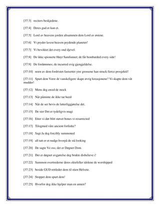 [37:3] reciters beskjedene.
[37:4] Deres gud er kun et.
[37:5] Lord av heavens jorden altsammen dem Lord av østene.
[37:6] Vi pryder lavest heaven prydende planeter!
[37:7] Vi bevoktet det every ond djevel.
[37:8] De ikke spionerte Høyt Samfunnet; de får bombarded every side!
[37:9] De fordømmes; de incurred evig gjengjeldelse.
[37:10] noen av dem fordristet fastsetter ytre grensene han struck fierce prosjektil!
[37:11] Spurt dem Være de vanskeligere skape øvrig kreasjonene? Vi skapte dem våt
mudder!
[37:12] Mens deg awed de mock
[37:13] Når påminte de ikke tar heed
[37:14] Når de ser bevis de latterliggjørelse det.
[37:15] De sier Det er tydeligvis magi
[37:16] Etter vi dør blitt støvet bones vi resurrected
[37:17] Tilogmed våre ancient forfedre?
[37:18] Sagt Ja deg forcibly summoned
[37:19] all tatt er et nudge hvorpå de stå looking
[37:20] De sagte Ve oss; det er Døgnet Dom.
[37:21] Det er døgnet avgjørelse deg brukte disbelieve i!
[37:22] Summon overtrederne deres ektefeller idolene de worshipped
[37:23] beside GUD rettleder dem til stien Helvete.
[37:24] Stoppet dem spurt dem!
[37:25] Hvorfor deg ikke hjelper man en annen?
 
