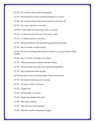 [37:26] De værende at døgn totalt forebringende!
[37:27] De kommede hverandre questioning blaming et en annen!
[37:28] De si (til deres ledere) Deg brukte komme oss fra retten side.
[37:29] De svarte er deg ikke var troende.
[37:30] Vi aldri hadde noen makt deg; er deg var wicked.
[37:31] Vi riktig incurred våre Lord's dom; straks vi lider.
[37:32] Vi villedet deg kun vi var astray.
[37:33] Dermed sammen de ville all partake gjengjeldelsen den døgn.
[37:34] Det er hvordan vi requite skyldig.
[37:35] Når de sas Laa Elaaha Ella Allah [Xxxx ikke er øvrig gud GUD] de dreide
arrogant.
[37:36] De sa vi forlatte våre guder crazy dikter?
[37:37] Virkelig han bringer sannheten bekrefter budene.
[37:38] Fleste assuredly deg smakt mest smertefull gjengjeldelse.
[37:39] Deg requited kun hvilke deg gjør.
[37:40] Kun gud servants er absolutt hellige til Ham alene frelses)!
[37:41] De fortjener forråd reserveres især dem.
[37:42] All slags av frukter. De hedres.
[37:43] I hagene fryd.
[37:44] På furnishings et en annen.
[37:45] Kopper pure drukket tilbys dem!
[37:46] Klar deilig i drinkers.
[37:47] Aldri forurenset aldri oppbrukt!
[37:48] Med dem værende vidunderlig ledsagere.
 