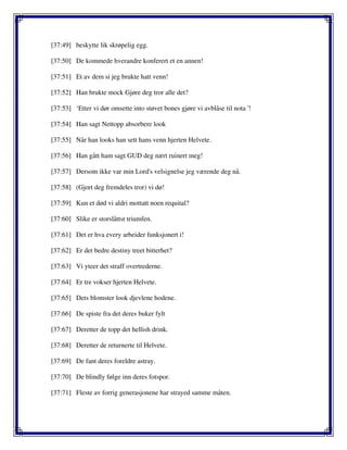 [37:49] beskytte lik skrøpelig egg.
[37:50] De kommede hverandre konferert et en annen!
[37:51] Et av dem si jeg brukte hatt venn!
[37:52] Han brukte mock Gjøre deg tror alle det?
[37:53] ‘Etter vi dør omsette into støvet bones gjøre vi avblåse til nota '!
[37:54] Han sagt Nettopp absorbere look
[37:55] Når han looks han sett hans venn hjerten Helvete.
[37:56] Han gått ham sagt GUD deg nært ruinert meg!
[37:57] Dersom ikke var min Lord's velsignelse jeg værende deg nå.
[37:58] (Gjort deg fremdeles tror) vi dø!
[37:59] Kun et død vi aldri mottatt noen requital?
[37:60] Slike er storslåttst triumfen.
[37:61] Det er hva every arbeider funksjonert i!
[37:62] Er det bedre destiny treet bitterhet?
[37:63] Vi yteer det straff overtrederne.
[37:64] Er tre vokser hjerten Helvete.
[37:65] Dets blomster look djevlene hodene.
[37:66] De spiste fra det deres buker fylt
[37:67] Deretter de topp det hellish drink.
[37:68] Deretter de returnerte til Helvete.
[37:69] De fant deres foreldre astray.
[37:70] De blindly følge inn deres fotspor.
[37:71] Fleste av forrig generasjonene har strayed samme måten.
 