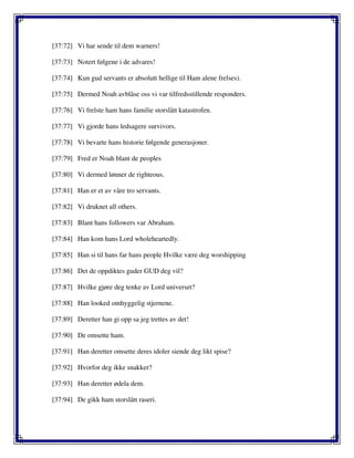 [37:72] Vi har sende til dem warners!
[37:73] Notert følgene i de advares!
[37:74] Kun gud servants er absolutt hellige til Ham alene frelses).
[37:75] Dermed Noah avblåse oss vi var tilfredsstillende responders.
[37:76] Vi frelste ham hans familie storslått katastrofen.
[37:77] Vi gjorde hans ledsagere survivors.
[37:78] Vi bevarte hans historie følgende generasjoner.
[37:79] Fred er Noah blant de peoples
[37:80] Vi dermed lønner de righteous.
[37:81] Han er et av våre tro servants.
[37:82] Vi druknet all others.
[37:83] Blant hans followers var Abraham.
[37:84] Han kom hans Lord wholeheartedly.
[37:85] Han si til hans far hans people Hvilke være deg worshipping
[37:86] Det de oppdiktes guder GUD deg vil?
[37:87] Hvilke gjøre deg tenke av Lord universet?
[37:88] Han looked omhyggelig stjernene.
[37:89] Deretter han gi opp sa jeg trettes av det!
[37:90] De omsette ham.
[37:91] Han deretter omsette deres idoler siende deg likt spise?
[37:92] Hvorfor deg ikke snakker?
[37:93] Han deretter ødela dem.
[37:94] De gikk ham storslått raseri.
 