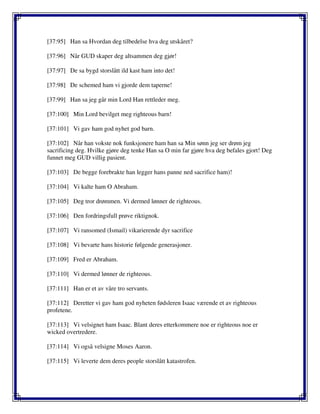 [37:95] Han sa Hvordan deg tilbedelse hva deg utskåret?
[37:96] Når GUD skaper deg altsammen deg gjør!
[37:97] De sa bygd storslått ild kast ham into det!
[37:98] De schemed ham vi gjorde dem taperne!
[37:99] Han sa jeg går min Lord Han rettleder meg.
[37:100] Min Lord bevilget meg righteous barn!
[37:101] Vi gav ham god nyhet god barn.
[37:102] Når han vokste nok funksjonere ham han sa Min sønn jeg ser drøm jeg
sacrificing deg. Hvilke gjøre deg tenke Han sa O min far gjøre hva deg befales gjort! Deg
funnet meg GUD villig pasient.
[37:103] De begge forebrakte han legger hans panne ned sacrifice ham)!
[37:104] Vi kalte ham O Abraham.
[37:105] Deg tror drømmen. Vi dermed lønner de righteous.
[37:106] Den fordringsfull prøve riktignok.
[37:107] Vi ransomed (Ismail) vikarierende dyr sacrifice
[37:108] Vi bevarte hans historie følgende generasjoner.
[37:109] Fred er Abraham.
[37:110] Vi dermed lønner de righteous.
[37:111] Han er et av våre tro servants.
[37:112] Deretter vi gav ham god nyheten fødsleren Isaac værende et av righteous
profetene.
[37:113] Vi velsignet ham Isaac. Blant deres etterkommere noe er righteous noe er
wicked overtredere.
[37:114] Vi også velsigne Moses Aaron.
[37:115] Vi leverte dem deres people storslått katastrofen.
 