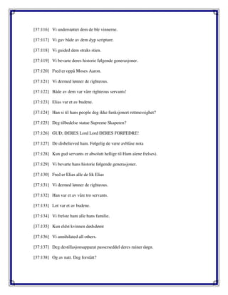 [37:116] Vi understøttet dem de ble vinnerne.
[37:117] Vi gav både av dem dyp scripture.
[37:118] Vi guided dem straks stien.
[37:119] Vi bevarte deres historie følgende generasjoner.
[37:120] Fred er oppå Moses Aaron.
[37:121] Vi dermed lønner de righteous.
[37:122] Både av dem var våre righteous servants!
[37:123] Elias var et av budene.
[37:124] Han si til hans people deg ikke funksjonert rettmessighet?
[37:125] Deg tilbedelse statue Supreme Skaperen?
[37:126] GUD; DERES Lord Lord DERES FORFEDRE!
[37:127] De disbelieved ham. Følgelig de være avblåse nota
[37:128] Kun gud servants er absolutt hellige til Ham alene frelses).
[37:129] Vi bevarte hans historie følgende generasjoner.
[37:130] Fred er Elias alle de lik Elias
[37:131] Vi dermed lønner de righteous.
[37:132] Han var et av våre tro servants.
[37:133] Lot var et av budene.
[37:134] Vi frelste ham alle hans familie.
[37:135] Kun eldst kvinnen dødsdømt
[37:136] Vi annihilated all others.
[37:137] Deg destillasjonsapparat passerseddel deres ruiner døgn.
[37:138] Og av natt. Deg forstått?
 