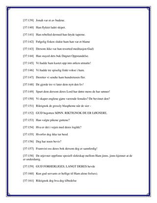 [37:139] Jonah var et av budene.
[37:140] Han flyktet ladet skipet.
[37:141] Han rebelled dermed han føyde taperne.
[37:142] Følgelig fisken slukte ham han var et blame
[37:143] Dersom ikke var han resorted meditasjon Gud)
[37:144] Han stayed dets buk Døgnet Oppstandelse.
[37:145] Vi hadde ham kastet opp into ørken utmatte!
[37:146] Vi hadde tre spiselig frukt vokse i ham.
[37:147] Deretter vi sendte ham hundretusen fler.
[37:148] De gjorde tro vi later dem nytt den liv!
[37:149] Spurt dem dersom deres Lord har døtre mens de har sønner!
[37:150] Vi skaper englene gjøre værende females? De bevitnet den?
[37:151] Riktignok de grossly blaspheme når de sier -
[37:152] GUD begotten SØNN. RIKTIGNOK DE ER LØGNERE.
[37:153] Han valgte pikene guttene?
[37:154] Hva er det i vejen med deres logikk?
[37:155] Hvorfor deg ikke tar heed
[37:156] Deg har noen bevis?
[37:157] Framvist oss deres bok dersom deg er sannferdig!
[37:158] De utjevner oppfinne spesiell slektskap mellom Ham jinns. jinns kjenner at de
er underdanig.
[37:159] GUD FORHERLIGES; LANGT DERES hevde
[37:160] Kun gud servants er hellige til Ham alene frelses).
[37:161] Riktignok deg hva deg tilbedelse
 