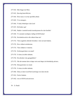 [37:162] Ikke ilegge noe Ham.
[37:163] Kun deg brent Helvete.
[37:164] Hver man av oss har spesifikk arbeid.
[37:165] Vi er arrangers.
[37:166] Vi duly forherliger (våre Lord
[37:167] De brukte sagt!
[37:168] Hadde vi mottok korrekt instruksjonene fra våre foreldre!
[37:169] Vi værende worshipers; hellige til GUD alene!
[37:170] De disbelieved de ville sikkert finne ute!
[37:171] Våre avgjørelse allerede forordnes i våre servants budene.
[37:172] De er sikkert seierherrene.
[37:173] Våre soldater er vinnerne.
[37:174] Så disregard dem i en stund!
[37:175] Ur dem; de altfor iakttatte.
[37:176] De utfordrer våre gjengjeldelse?
[37:177] Når det rammer dem et døgn vært ussel døgn; de tilstrekkelig advares.
[37:178] Disregard dem i en stund.
[37:179] Ur dem; de altfor iakttatte.
[37:180] Glory er deres Lord flott Lord langt over deres hevde
[37:181] Fred er budene.
[37:182] rose er GUD Lord universet.
.
38- S. (Saad)
 