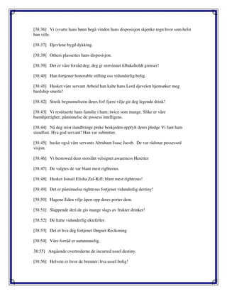 [38:36] Vi (svarte hans bønn begå vinden hans disposisjon skjenke regn hvor som helst
han ville.
[38:37] Djevlene bygd dykking.
[38:38] Others plassertes hans disposisjon.
[38:39] Det er våre forråd deg; deg gi storsinnet tilbakeholdt grenser!
[38:40] Han fortjener honorable stilling oss vidunderlig bolig.
[38:41] Husket våre servant Arbeid han kalte hans Lord djevelen hjemsøker meg
hardship smerte!
[38:42] Streik begrunnelseen deres fot! fjære vilje gir deg legende drink!
[38:43] Vi restituerte hans familie i ham; twice som mange. Slike er våre
barmhjertighet; påminnelse de possess intelligens.
[38:44] Nå deg reist ilandbringe preke beskjeden oppfylt deres pledge Vi fant ham
steadfast. Hva god servant! Han var submitter.
[38:45] huske også våre servants Abraham Isaac Jacob. De var rådsnar possessed
visjon.
[38:46] Vi bestowed dem storslått velsignet awareness Heretter
[38:47] De valgtes de var blant mest righteous.
[38:48] Husket Ismail Elisha Zal-Kifl; blant mest righteous!
[38:49] Det er påminnelse righteous fortjenet vidunderlig destiny!
[38:50] Hagene Eden vilje åpen opp deres porter dem.
[38:51] Slappende deri de gis mange slags av frukter drinker!
[38:52] De hatte vidunderlig ektefeller.
[38:53] Det er hva deg fortjenet Døgnet Reckoning
[38:54] Våre forråd er uuttømmelig.
38:55] Angående overtrederne de incurred ussel destiny.
[38:56] Helvete er hvor de brenner; hva ussel bolig!
 