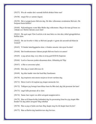 [38:57] Hva de smaker deri værende hellish drinker bitter mat!
[38:58] meget fler av samme slagset.
[38:59] Det er grupp kastes Helvete deg. De ikke velkommes residentene Helvete). De
fortjener brent hellfire!
[38:60] Nykomlingene svarte Ikke Heller deg velkommes. Deg er de man gå foran oss
villedet oss! Derfor lidt den ussel slutt!
[38:61] De også sagte Våre Lord de er de man førte oss into den; dobel gjengjeldelsen
hellfire dem.
[38:62] De sier hvorfor vi ikke se Helvete) people vi gjorte det anvendt talt blant de
wicked?
[38:63] Vi brukte latterliggjørelse dem; vi brukte omsette våre øyne fra dem!
[38:64] Det forutbestemmes faktum people Helvete feud et en annen!
[38:65] si jeg advare deg; xxxx ikke er øvrig gud GUD Et Supreme
[38:66] Lord av heavens jorden altsammen dem; Allmektig de Tilgi
[38:67] si Her er awesome nyhet.
[38:68] Den deg er totalt oblivious til.
[38:69] Jeg ikke hadde viten før feud Høy Samfunnet.
[38:70] Jeg inspireres min eneste misjon er levert varslene deg.
[38:71] Deres Lord si til englene jeg skaper menneske leir.
[38:72] Tidligere jeg formgir ham blåser ham fra Min ånd, deg falt prostrate før ham!
[38:73] engel falle prostrate all av dem
[38:74] Satan; han vegret var altfor arrogant unappreciative.
[38:75] Han sa O Satan hvilke forhindret deg fra prostrating forut hva jeg skapte Min
hender? Er deg altfor arrogant? Deg rebelled
[38:76] Han sa jeg er bedre enn han; Deg skapte meg fra ild skapte ham fra leir!
[38:77] Han sa Derfor deg landsforvises deg forvises.
 